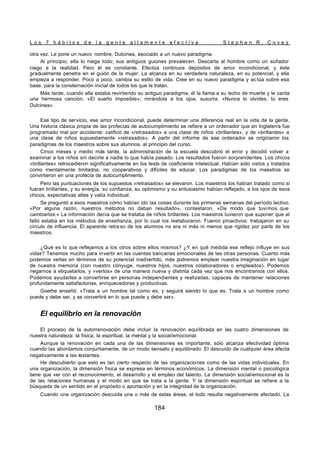 L o s 7 h á b i t o s d e l a g e n t e a l t a m e n t e e f e c t i v a S t e p h e n R . C o v e y
184
otra vez. Le pone un nuevo nombre, Dulcinea, asociado a un nuevo paradigma.
Al principio, ella lo niega todo; sus antiguos guiones prevalecen. Descarta al hombre como un soñador
ciego a la realidad. Pero él es constante. Efectúa continuos depósitos de amor incondicional, y éste
gradualmente penetra en el guión de la mujer. La alcanza en su verdadera naturaleza, en su potencial, y ella
empieza a responder. Poco a poco, cambia su estilo de vida. Cree en su nuevo paradigma y ac túa sobre esa
base, para la consternación inicial de todos los que la tratan.
Más tarde, cuando ella estaba revirtiendo su antiguo paradigma, él la llama a su lecho de muerte y le canta
una hermosa canción, «El sueño imposible»; mirándola a los ojos, susurra: «Nunca lo olvides, tú eres
Dulcinea».
Ese tipo de servicio, ese amor incondicional, puede determinar una diferencia real en la vida de la gente.
Una historia clásica propia de las profecías de autocumplimiento se refiere a un ordenador que en Inglaterra fue
programado mal por accidente: calificó de «retrasados» a una clase de niños «brillantes», y de «brillantes» a
una clase de niños supuestamente «retrasados». A partir del informe de ese ordenador se originaron los
paradigmas de los maestros sobre sus alumnos, al principio del curso.
Cinco meses y medio más tarde, la administración de la escuela descubrió el error y decidió volver a
examinar a los niños sin decirle a nadie lo que había pasado. Los resultados fueron sorprendentes. Los chicos
«brillantes» retrocedieron significativamente en los tests de coeficiente intelectual. Habían sido vistos y tratados
como mentalmente limitados, no cooperativos y difíciles de educar. Los paradigmas de los maestros se
convirtieron en una profecía de autocumplimiento.
Pero las puntuaciones de los supuestos «retrasados» se elevaron. Los maestros los habían tratado como si
fueran brillantes, y su energía, su confianza, su optimismo y su entusiasmo habían reflejado, a los ojos de esos
chicos, expectativas altas y valía individual.
Se preguntó a esos maestros cómo habían ido las cosas durante las primeras semanas del período lectivo.
«Por alguna razón, nuestros métodos no daban resultado», contestaron. «De modo que tuvimos que
cambiarlos.» La información decía que se trataba de niños brillantes. Los maestros tuvieron que suponer que el
fallo estaba en los métodos de enseñanza, por lo cual los reelaboraron. Fueron proactivos: trabajaron en su
círculo de influencia. El aparente retra so de los alumnos no era ni más ni menos que rigidez por parte de los
maestros.
¿Qué es lo que reflejamos a los otros sobre ellos mismos? ¿Y en qué medida ese reflejo influye en sus
vidas? Tenemos mucho para invertir en las cuentas bancarias emocionales de las otras personas. Cuanto más
podemos verlas en términos de su potencial inadvertido, más podremos emplear nuestra imaginación en lugar
de nuestra memoria (con nuestro cónyuge, nuestros hijos, nuestros colaboradores o empleados). Podemos
negarnos a etiquetarlos, y «verlos» de una manera nueva y distinta cada vez que nos encontramos con ellos.
Podemos ayudarles a convertirse en personas independientes y realizadas, capaces de mantener relaciones
profundamente satisfactorias, enriquecedoras y productivas.
Goethe enseñó: «Trata a un hombre tal como es, y seguirá siendo lo que es. Trata a un hombre como
puede y debe ser, y se convertirá en lo que puede y debe ser».
El equilibrio en la renovación
El proceso de la autorrenovación debe incluir la renovación equilibrada en las cuatro dimensiones de
nuestra naturaleza: la física, la espiritual, la mental y la social/emocional.
Aunque la renovación en cada una de las dimensiones es importante, sólo alcanza efectividad óptima
cuando las abordamos conjuntamente, de un modo sensato y equilibrado. El descuido de cualquier área afecta
negativamente a las restantes.
He descubierto que esto es tan cierto respecto de las organizaciones como de las vidas individuales. En
una organización, la dimensión física se expresa en términos económicos. La dimensión mental o psicológica
tiene que ver con el reconocimiento, el desarrollo y el empleo del talento. La dimensión social/emocional es la
de las relaciones humanas y el modo en que se trata a la gente. Y la dimensión espiritual se refiere a la
búsqueda de un sentido en el propósito o aportación y en la integridad de la organización.
Cuando una organización descuida una o más de estas áreas, el todo resulta negativamente afectado. La
 