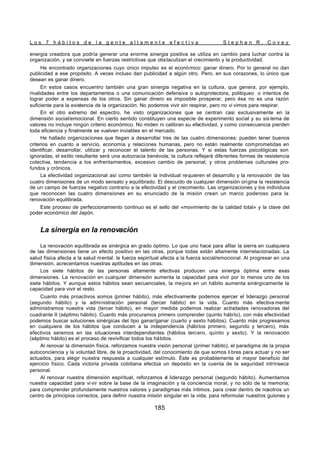L o s 7 h á b i t o s d e l a g e n t e a l t a m e n t e e f e c t i v a S t e p h e n R . C o v e y
185
energía creadora que podría generar una enorme sinergia positiva se utiliza en cambio para luchar contra la
organización, y se convierte en fuerzas restrictivas que obstaculizan el crecimiento y la productividad.
He encontrado organizaciones cuyo único impulso es el económico: ganar dinero. Por lo general no dan
publicidad a ese propósito. A veces incluso dan publicidad a algún otro. Pero, en sus corazones, lo único que
desean es ganar dinero.
En estos casos encuentro también una gran sinergia negativa en la cultura, que genera, por ejemplo,
rivalidades entre los departamentos o una comunicación defensiva o autoprotectora, politiqueo o intentos de
lograr poder a expensas de los otros. Sin ganar dinero es imposible prosperar, pero ésa no es una razón
suficiente para la existencia de la organización. No podemos vivir sin respirar, pero no vi vimos para respirar.
En el otro extremo del espectro, he visto organizaciones que se centran casi exclusivamente en la
dimensión social/emocional. En cierto sentido constituyen una especie de experimento social y su sis tema de
valores no incluye ningún criterio económico. No miden ni calibran su efectividad, y como consecuencia pierden
toda eficiencia y finalmente se vuelven inviables en el mercado.
He hallado organizaciones que llegan a desarrollar tres de las cuatro dimensiones: pueden tener buenos
criterios en cuanto a servicio, economía y relaciones humanas, pero no están realmente comprometidas en
identificar, desarrollar, utilizar y reconocer el talento de las personas. Y si estas fuerzas psicológicas son
ignoradas, el estilo resultante será una autocracia benévola; la cultura reflejará diferentes formas de resistencia
colectiva, tendencia a los enfrentamientos, excesivo cambio de personal, y otros problemas culturales pro-
fundos y crónicos.
La efectividad organizacional así como también la individual requieren el desarrollo y la renovación de las
cuatro dimensiones de un modo sensato y equilibrado. El descuido de cualquier dimensión origina la resistencia
de un campo de fuerzas negativo contrario a la efectividad y el crecimiento. Las organizaciones y los individuos
que reconocen las cuatro dimensiones en su enunciado de la misión crean un marco poderoso para la
renovación equilibrada.
Este proceso de perfeccionamiento continuo es el sello del «movimiento de la calidad total» y la clave del
poder económico del Japón.
La sinergia en la renovación
La renovación equilibrada es sinérgica en grado óptimo. Lo que uno hace para afilar la sierra en cualquiera
de las dimensiones tiene un efecto positivo en las otras, porque todas están altamente interrelacionadas. La
salud física afecta a la salud mental: la fuerza espiritual afecta a la fuerza social/emocional. Al progresar en una
dimensión, acrecentamos nuestras aptitudes en las otras.
Los siete hábitos de las personas altamente efectivas producen una sinergia óptima entre esas
dimensiones. La renovación en cualquier dimensión aumenta la capacidad para vivir por lo menos uno de los
siete hábitos. Y aunque estos hábitos sean secuenciales, la mejora en un hábito aumenta sinérgicamente la
capacidad para vivir el resto.
Cuanto más proactivos somos (primer hábito), más efectivamente podemos ejercer el liderazgo personal
(segundo hábito) y la administración personal (tercer hábito) en la vida. Cuanto más efectiva mente
administramos nuestra vida (tercer hábito), en mayor medida podemos realizar activ
idades renovadoras del
cuadrante II (séptimo hábito). Cuanto más procuramos primero comprender (quinto hábito), con más efectividad
podemos buscar soluciones sinérgicas del tipo ganar/ganar (cuarto y sexto hábitos). Cuanto más progresamos
en cualquiera de los hábitos que conducen a la independencia (hábitos primero, segundo y tercero), más
efectivos seremos en las situaciones interdependientes (hábitos tercero, quinto y sexto). Y la renovación
(séptimo hábito) es el proceso de revivificar todos los hábitos.
Al renovar la dimensión física, reforzamos nuestra visión personal (primer hábito), el paradigma de la propia
autoconciencia y la voluntad libre, de la proactividad, del conocimiento de que somos li bres para actuar y no ser
actuados, para elegir nuestra respuesta a cualquier estímulo. Éste es probablemente el mayor beneficio del
ejercicio físico. Cada victoria privada cotidiana efectúa un depósito en la cuenta de la seguridad intrínseca
personal.
Al renovar nuestra dimensión espiritual, reforzamos e
l liderazgo personal (segundo hábito). Aumentamos
nuestra capacidad para vi vir sobre la base de la imaginación y la conciencia moral, y no sólo de la memoria;
para comprender profundamente nuestros valores y paradigmas más íntimos, para crear dentro de nosotros un
centro de principios correctos, para definir nuestra misión singular en la vida, para reformular nuestros guiones y
 