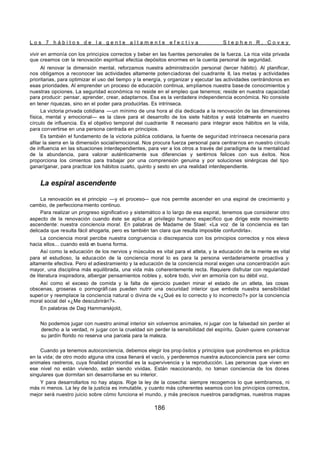 L o s 7 h á b i t o s d e l a g e n t e a l t a m e n t e e f e c t i v a S t e p h e n R . C o v e y
186
vivir en armonía con los principios correctos y beber en las fuentes personales de la fuerza. La rica vida privada
que creamos con la renovación espiritual efectúa depósitos enormes en la cuenta personal de seguridad.
Al renovar la dimensión mental, reforzamos nuestra administración personal (tercer hábito). Al planificar,
nos obligamos a reconocer las actividades altamente potenciadoras del cuadrante II, las metas y actividades
prioritarias, para optimizar el uso del tiempo y la energía, y organizar y ejecutar las actividades centrándonos en
esas prioridades. Al emprender un proceso de educación continua, ampliamos nuestra base de conocimientos y
nuestras opciones. La seguridad económica no reside en el empleo que tenemos; reside en nuestra capacidad
para producir: pensar, aprender, crear, adaptarnos. Esa es la verdadera independencia económica. No consiste
en tener riquezas, sino en el poder para producirlas. Es intrínseca.
La victoria privada cotidiana —un mínimo de una hora al día dedicada a la renovación de las dimensiones
física, mental y emocional— es la clave para el desarrollo de los siete hábitos y está totalmente en nuestro
círculo de influencia. Es el objetivo temporal del cuadrante II necesario para integrar esos hábitos en la vida,
para convertirse en una persona centrada en principios.
Es también el fundamento de la victoria pública cotidiana, la fuente de seguridad intrínseca necesaria para
afilar la sierra en la dimensión social/emocional. Nos procura fuerza personal para centrarnos en nuestro círculo
de influencia en las situaciones interdependientes, para ver a los otros a través del paradigma de la mentalidad
de la abundancia, para valorar auténticamente sus diferencias y sentirnos felices con sus éxitos. Nos
proporciona los cimientos para trabajar por una comprensión genuina y por soluciones sinérgicas del tipo
ganar/ganar, para practicar los hábitos cuarto, quinto y sexto en una realidad interdependiente.
La espiral ascendente
La renovación es el principio —y el proceso— que nos permite ascender en una espiral de crecimiento y
cambio, de perfecciona miento continuo.
Para realizar un progreso significativo y sistemático a lo largo de esa espiral, tenemos que considerar otro
aspecto de la renovación cuando éste se aplica al privilegio humano específico que dirige este movimiento
ascendente: nuestra conciencia moral. En palabras de Madame de Stael: «La voz de la conciencia es tan
delicada que resulta fácil ahogarla, pero es también tan clara que resulta imposible confundirla».
La conciencia moral percibe nuestra congruencia o discrepancia con los principios correctos y nos eleva
hacia ellos... cuando está en buena forma.
Así como la educación de los nervios y músculos es vital para el atleta, y la educación de la mente es vital
para el estudioso, la educación de la conciencia moral lo es para la persona verdaderamente proactiva y
altamente efectiva. Pero el adiestramiento y la educación de la conciencia moral exigen una concentración aún
mayor, una disciplina más equilibrada, una vida más coherentemente recta. Requiere disfrutar con regularidad
de literatura inspiradora, albergar pensamientos nobles y, sobre todo, vivir en armonía con su débil voz.
Así como el exceso de comida y la falta de ejercicio pueden minar el estado de un atleta, las cosas
obscenas, groseras o pornográfi cas pueden nutrir una oscuridad interior que embote nuestra sensibilidad
superior y reemplace la conciencia natural o divina de «¿Qué es lo correcto y lo incorrecto?» por la conciencia
moral social del «¿Me descubrirán?».
En palabras de Dag Hammarskjold,
No podemos jugar con nuestro animal interior sin volvernos animales, ni jugar con la falsedad sin perder el
derecho a la verdad, ni jugar con la crueldad sin perder la sensibilidad del espíritu. Quien quiere conservar
su jardín florido no reserva una parcela para la maleza.
Cuando ya tenemos autoconciencia, debemos elegir los prop ósitos y principios que pondremos en práctica
en la vida; de otro modo alguna otra cosa llenará el vacío, y perderemos nuestra autoconciencia para ser como
animales rastreros, cuya finalidad primordial es la supervivencia y la reproducción. Las personas que viven en
ese nivel no están viviendo, están siendo vividas. Están reaccionando, no toman conciencia de los dones
singulares que dormitan sin desarrollarse en su interior.
Y para desarrollarlos no hay atajos. Rige la ley de la cosecha: siempre recogemos lo que sembramos, ni
más ni menos. La ley de la justicia es inmutable, y cuanto más coherentes seamos con los principios correctos,
mejor será nuestro juicio sobre cómo funciona el mundo, y más precisos nuestros paradigmas, nuestros mapas
 