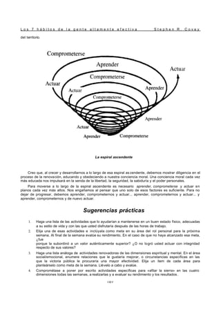L o s 7 h á b i t o s d e l a g e n t e a l t a m e n t e e f e c t i v a S t e p h e n R . C o v e y
187
del territorio.
La espiral ascendente
Creo que, al crecer y desarrollarnos a lo largo de esa espiral as cendente, debemos mostrar diligencia en el
proceso de la renovación, educando y obedeciendo a nuestra conciencia moral. Una conciencia moral cada vez
más educada nos impulsará en la senda de la libertad, la seguridad, la sabiduría y el poder personales.
Para moverse a lo largo de la espiral ascendente es necesario aprender, comprometerse y actuar en
planos cada vez más altos. Nos engañamos al pensar que uno solo de esos factores es suficiente. Para no
dejar de progresar, debemos aprender, comprometernos y actuar... aprender, comprometernos y actuar... y
aprender, comprometernos y de nuevo actuar.
Sugerencias prácticas
1. Haga una lista de las actividades que lo ayudarían a mantenerse en un buen estado físico, adecuadas
a su estilo de vida y con las que usted disfrutaría después de las horas de trabajo.
2. Elija una de esas actividades e inclúyala como meta en su área del rol personal para la próxima
semana. Al final de la semana evalúe su rendimiento. En el caso de que no haya alcanzado esa meta,
¿fue
porque la subordinó a un valor auténticamente superior? ¿O no logró usted actuar con integridad
respecto de sus valores?
3. Haga una lista análoga de actividades renovadoras de las dimensiones espiritual y mental. En el área
social/emocional, enumere relaciones que le gustaría mejorar, o circunstancias específicas en las
que la victoria pública le procuraría una mayor efectividad. Elija un ítem de cada área para
planteárselo como meta de la semana. Llévelo a cabo y evalúe.
4. Comprométase a poner por escrito actividades específicas para «afilar la sierra» en las cuatro
dimensiones todas las semanas, a realizarlas y a evaluar su rendimiento y los resultados .
 