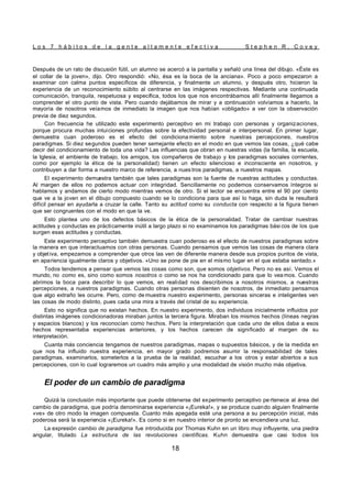 L o s 7 h á b i t o s d e l a g e n t e a l t a m e n t e e f e c t i v a S t e p h e n R . C o v e y
18
Después de un rato de discusión fútil, un alumno se acercó a la pantalla y señaló una línea del dibujo. «Éste es
el collar de la joven», dijo. Otro respondió: «No, ésa es la boca de la anciana». Poco a poco empezaron a
examinar con calma puntos específicos de diferencia, y finalmente un alumno, y después otro, hicieron la
experiencia de un reconocimiento súbito al centrarse en las imágenes respectivas. Mediante una continuada
comunicación, tranquila, respetuosa y específica, todos los que nos encontrábamos allí finalmente llegamos a
comprender el otro punto de vista. Pero cuando dejábamos de mirar y a continuación volvíamos a hacerlo, la
mayoría de nosotros veíamos de inmediato la imagen que nos habían «obligado» a ver con la observación
previa de diez segundos.
Con frecuencia he utilizado este experimento perceptivo en mi trabajo con personas y organizaciones,
porque procura muchas intuiciones profundas sobre la efectividad personal e interpersonal. En primer lugar,
demuestra cuan poderoso es el efecto del condiciona miento sobre nuestras percepciones, nuestros
paradigmas. Si diez segundos pueden tener semejante efecto en el modo en que vemos las cosas, ¿qué cabe
decir del condicionamiento de toda una vida? Las influencias que obran en nuestras vidas (la familia, la escuela,
la Iglesia, el ambiente de trabajo, los amigos, los compañeros de trabajo y los paradigmas sociales corrientes,
como por ejemplo la ética de la personalidad) tienen un efecto silencioso e inconsciente en nosotros, y
contribuyen a dar forma a nuestro marco de referencia, a nues tros paradigmas, a nuestros mapas.
El experimento demuestra también que tales paradigmas son la fuente de nuestras actitudes y conductas.
Al margen de ellos no podemos actuar con integridad. Sencillamente no podemos conservarnos íntegros si
hablamos y andamos de cierto modo mientras vemos de otro. Si el lector se encuentra entre el 90 por ciento
que ve a la joven en el dibujo compuesto cuando se lo condiciona para que así lo haga, sin duda le resultará
difícil pensar en ayudarla a cruzar la calle. Tanto su actitud como su conducta con respecto a la figura tienen
que ser congruentes con el modo en que la ve.
Esto plantea uno de los defectos básicos de la ética de la personalidad. Tratar de cambiar nuestras
actitudes y conductas es prácticamente inútil a largo plazo si no examinamos los paradigmas bási cos de los que
surgen esas actitudes y conductas.
Este experimento perceptivo también demuestra cuan poderoso es el efecto de nuestros paradigmas sobre
la manera en que interactuamos con otras personas. Cuando pensamos que vemos las cosas de manera clara
y objetiva, empezamos a comprender que otros las ven de diferente manera desde sus propios puntos de vista,
en apariencia igualmente claros y objetivos. «Uno se pone de pie en el mismo lugar en el que estaba sentado.»
Todos tendemos a pensar que vemos las cosas como son, que somos objetivos. Pero no es así. Vemos el
mundo, no como es, sino como somos nosotros o como se nos ha condicionado para que lo vea mos. Cuando
abrimos la boca para describir lo que vemos, en realidad nos describimos a nosotros mismos, a nuestras
percepciones, a nuestros paradigmas. Cuando otras personas disienten de nosotros, de inmediato pensamos
que algo extraño les ocurre. Pero, como de muestra nuestro experimento, personas sinceras e inteligentes ven
las cosas de modo distinto, pues cada una mira a través del cristal de su experiencia.
Esto no significa que no existan hechos. En nuestro experimento, dos individuos inicialmente influidos por
distintas imágenes condicionadoras miraban juntos la tercera figura. Miraban los mismos hechos (líneas negras
y espacios blancos) y los reconocían como hechos. Pero la interpretación que cada uno de ellos daba a esos
hechos representaba experiencias anteriores, y los hechos carecen de significado al margen de su
interpretación.
Cuanta más conciencia tengamos de nuestros paradigmas, mapas o supuestos básicos, y de la medida en
que nos ha influido nuestra experiencia, en mayor grado podremos asumir la responsabilidad de tales
paradigmas, examinarlos, someterlos a la prueba de la realidad, escuchar a los otros y estar abiertos a sus
percepciones, con lo cual lograremos un cuadro más amplio y una modalidad de visión mucho más objetiva.
El poder de un cambio de paradigma
Quizá la conclusión más importante que puede obtenerse del experimento perceptivo pe rtenece al área del
cambio de paradigma, que podría denominarse experiencia «¡Eureka!», y se produce cuando alguien finalmente
«ve» de otro modo la imagen compuesta. Cuanto más apegada esté una persona a su percepción inicial, más
poderosa será la experiencia «¡Eureka!». Es como si en nuestro interior de pronto se encendiera una luz.
La expresión cambio de paradigma fue introducida por Thomas Kuhn en un libro muy influyente, una piedra
angular, titulado La estructura de las revoluciones científicas. Kuhn demuestra que casi todos los
 