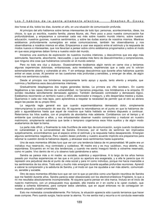 L o s 7 h á b i t o s d e l a g e n t e a l t a m e n t e e f e c t i v a S t e p h e n R . C o v e y
189
dos horas al día, todos los días, durante un año, en una situación de comunicación profunda.
Al principio del año hablamos sobre temas interesantes de todo tipo: personas, acontecimientos, ideas, los
chicos, lo que yo escribía, nuestra familia, planes f
uturos, etc. Pero poco a poco nuestra comunicación fue
profundizándose, y empezamos a conversar cada vez más sobre nuestro mundo interno, sobre nuestra
educación, nuestros guiones, nuestros sentimientos, y sobre las dudas acerca de nosotros mismos. Mientras
estábamos profundamente sumergidos en estas comunicaciones, también las observábamos y nos
observábamos a nosotros mismos en ellas. Empezamos a usar ese espacio entre el estímulo y la respuesta de
modos nuevos e interesantes, que nos lleva ban a pensar sobre cómo estábamos programados y sobre el modo
en que esos programas daban forma a nuestra visión del mundo.
Iniciamos una aventura de exploración de nuestros mundos interiores, y descubrimos que era algo más
estimulante, fascinante, absorbente, inexcusable, y que estaba más lleno de descubrimientos y comprensiones,
que ninguna otra cosa que hubiéramos conocido en el mundo exterior.
Pero no todo era «luz y dulzura». Ocasionalmente tocábamos algún nervio en carne viva y teníamos
algunas experiencias dolorosas, embarazosas, auto reveladoras, experiencias que a cada uno lo volvían
extremadamente abierto y vulnerable al otro. Y sin embargo descubrimos que durante años habíamos querido
entrar en esas zonas. Al penetrar en las cuestiones más profundas y sensibles, y emerger de ellas, de algún
modo nos sentíamos curados.
Desde el principio nos brindamos recíprocamente tanto apoyo y ayuda, tanto aliento y empatia, que
nutrimos y facilitamos esos descubrimientos interiores.
Gradualmente desplegamos dos reglas generales tácitas. La primera era «No sondear». En cuanto
llegábamos a las capas internas de vulnerabilidad, no hacíamos preguntas, nos limitábamos a la empatia. El
sondeo resultaba sencillamente demasiado agresivo. También demasiado controlador y demasiado lógico.
Estábamos recorriendo un territorio nuevo y difícil, atemorizador e inseguro, y ello despertaba miedos y dudas.
Queríamos ir cada vez más lejos, pero aprendimos a respetar la necesidad de permitir que el otro se abriera
según las pautas de su propio ritmo.
La segunda regla general era que cuando experimentábamos demasiado dolor, simplemente
interrumpíamos la conversación de ese día. Al siguiente la retomábamos en el punto en que la habíamos de-
jado o aguardábamos hasta que aquel de nosotros que había hablado se sintiera dispuesto a continuar.
Reteníamos los hilos sueltos, con el propósito de abordarlos más adelante. Contábamos con el tiempo y el
ambiente que conducían a ellos, y nos entusiasmaba observar nuestro compromiso y madurar en nuestro
matrimonio; simplemente sabíamos que tarde o temprano cogeríamos esos hilos sueltos y de algún modo
acabaríamos de tejer la trama.
La parte más difícil, y finalmente la más fructífera de este tipo de comunicación, surgía cuando tocábamos
mi vulnerabilidad y la vul nerabilidad de Sandra. Entonces, por el hecho de sentirnos tan implicados
subjetivamente, encontrábamos que el espacio entre el estímulo y la respuesta había desaparecido. Emergían
algunos sentimientos negativos. Pero nuestro deseo profundo y nuestro acuerdo implícito era prepararnos para
retomar la cuestión donde la habíamos dejado, y atravesar esos sentimientos hasta superarlos.
Uno de esos momentos difíciles tuvo que ver con una tendencia básica de mi personalidad. Mi padre era un
individuo muy reserva do, muy controlado y cuidadoso. Mi madre era y es muy «pública», muy abierta, muy
espontánea. Encuentro en mí las dos tendencias, y cuando me siento inseguro tiendo a volverme reservado,
como mi padre. Vivo dentro de mí y lo observo todo poniéndome a salvo.
Sandra se parece más a mi madre: es sociable, auténtica y espontánea. A lo largo de los años hemos
pasado por muchas experiencias en las que a mi juicio su apertura era exagerada, y a ella le parecía que mi
represión era perjudicial des de el punto de vista social y para mí como individuo, porque me hacía insensible a
los sentimientos de los otros. Todo esto y mucho más emergían durante aquellas profundas reuniones. Aprendí
a valorar la comprensión y la sabiduría de Sandra, y el modo en que me ayudaba a ser más abierto, comunicati-
vo, sensible y sociable.
Otro de esos momentos difíciles tuvo que ver con lo que yo percibía como una fijación neurótica de Sandra
que me fastidió durante años. Sandra parecía estar obsesionada con los electrod omésticos Frigidaire, lo que a
mí me resultaba absolutamente incomprensible. Ni siquiera quería pensar en otra marca. Incluso en el inicio de
nues tro matrimonio, con un presupuesto muy ajustado, ella insistía en ir en coche a la «gran ciudad», que
estaba a ochenta kilómetros, para comprar estos utensilios, que en aquel entonces no se conseguían en
nuestra pequeña ciudad universitaria.
Esto me molestaba considerablemente. Por fortuna, la situación aparecía sólo cuando teníamos que hacer
esas compras. Pero cuando surgía, hacía sonar la alarma. Yo me sentía mal y recurría a mi conducta reservada
 
