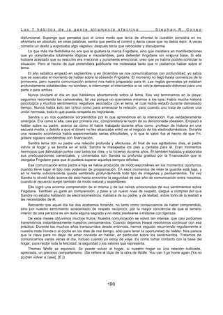 L o s 7 h á b i t o s d e l a g e n t e a l t a m e n t e e f e c t i v a S t e p h e n R . C o v e y
190
disfuncional. Supongo que pensaba que el único modo que tenía de afrontar la cuestión consistía en no
afrontarla en absoluto; en otras palabras, sentía que perdía el control y decía cosas que no debía decir. A veces
cometía un desliz y expresaba algo negativo; después tenía que retroceder y disculparme.
Lo que más me fastidiaba no era que le gustara la marca Frigidaire, sino que insistiera en manifestaciones
que yo consideraba totalmente ilógicas e insostenibles, para defender Frigidaire sin ninguna base. Si ella
hubiera aceptado que su reacción era irracional y puramente emocional, creo que yo habría podido controlar la
situación. Pero el hecho de que pretendiera justificarla me molestaba tanto que ni podíamos hablar sobre el
tema.
El año sabático empezó en septiembre, y en diciembre ya nos comunicábamos con profundidad; yo sabía
que se acercaba el momento de hablar sobre la obsesión Frigidaire. El momento no llegó hasta comienzos de la
primavera, pero nuestra comunicación anterior nos había preparado para él. Las reglas generales ya estaban
profundamente establecidas: no sondear, e interrumpir el intercambio si se volvía demasiado doloroso para una
parte o para ambas.
Nunca olvidaré el día en que hablamos abiertamente sobre el tema. Esa vez terminamos en la playa;
seguimos recorriendo los cañaverales, tal vez porque no queríamos mirarnos a los ojos. Había mucha historia
psicológica y muchos sentimientos negativos asociados con el tema, el cual había estado durante demasiado
tiempo. Nunca había sido tan crítico como para amenazar la relación, pero cuando uno trata de cultivar una
unión hermosa, todo lo que pueda romperla es importante.
Sandra y yo nos quedamos sorprendidos por lo que aprendimos en la interacción. Fue verdaderamente
sinérgica. Era como si ella, casi por primera vez, comprendiera la razón de su denominada obsesión. Empezó a
hablar sobre su padre, acerca de cómo él había trabajado durante años como profesor de historia en una
escuela media, y debido a que el dinero no les alcanzaba entró en el negocio de los electrodomésticos. Durante
una recesión económica había experimentado serias dificultades, y lo que le salvó fue el hecho de que Fri-
gidaire siguiera vendiéndole con financiación.
Sandra tenía con su padre una relación profunda y afectuosa. Al final de sus agotadores días, el padre
volvía al hogar y se tendía en el sofá; Sandra le masajeaba los pies y cantaba para él. Eran momentos
hermosos que disfrutaban juntos casi todos los días, y lo hicieron durante años. Él también hablaba y elaboraba
sus preocupaciones comerciales, y comentaba con Sandra su profunda gratitud por la fi nanciación que le
otorgaba Frigidaire para que él pudiera superar aquellos tiempos difíciles.
Esa comunicación entre padre e hija se había producido de modo espontáneo en los momentos oportunos,
cuando tiene lugar el tipo más poderoso de programación. En esos momentos de relax la guardia está baja, y
en la mente subconsciente queda sembrado profundamente todo tipo de imágenes y pensamientos. Tal vez
Sandra lo ol vidó todo acerca de esto hasta encontrar la seguridad de ese año de comunicación entre nosotros,
cuando el recuerdo surgió también de modo natural y espontáneo.
Ella logró una enorme comprensión de sí misma y de las raíces emocionales de sus sentimientos sobre
Frigidaire. También yo gané en comprensión, y pase a un nuevo nivel de respeto. Llegué a compren der que
Sandra no estaba hablando de electrodomésticos; hablaba de su padre, y de lealtad, sobre todo de la lealtad a
las necesidades de él.
Recuerdo que aquel día los dos acabamos llorando, no tanto como consecuencia de haber comprendido,
sino por nuestro sentimiento acrecentado de respeto recíproco, por la mayor conciencia de que el terreno
interior de otra persona es sin duda alguna sagrado y no debe pisotearse o tratarse con ligereza.
De esos meses obtuvimos muchos frutos. Nuestra comunicación se volvió tan intensa, que casi podíamos
transmitirnos instantáneamente nuestros pensamientos. Cuando dejamos Hawai resolvimos continuar con esa
práctica. Durante los muchos años transcurridos desde entonces, hemos seguido recurriendo regularmente a
nuestra moto Honda o al coche en los días de mal tiempo, sólo para tener la oportunidad de hablar. Nos parece
que la clave para no dejar de amar consiste en hablar, en particular sobre los sentimientos. Tratamos de
comunicarnos varias veces al día, incluso cuando yo estoy de viaje. Es como tomar contacto con la base del
hogar, para recibir toda la felicidad, la seguridad y los valores que representa.
Thomas Wolfe se equivocó. Se puede volver al hogar, si nuestro hogar es una relación cultivada,
apreciada, un precioso compañerismo. (Se refiere al título de la obra de Wolfe: You can 't go home again [Ya no
podrán volver a casa]. [E.])
 