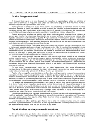 L o s 7 h á b i t o s d e l a g e n t e a l t a m e n t e e f e c t i v a S t e p h e n R . C o v e y
191
La vida intergeneracional
Al descubrir Sandra y yo en el curso de aquel año maravilloso la capacidad para utilizar con sabiduría la
brecha entre el estímulo y la respuesta, para aplicar los cuatro dones singulares de la naturaleza humana,
obtuvimos un poder que fluye de adentro hacia afuera.
Hemos probado un enfoque de afuera hacia adentro. Nos amábamos, e intentamos elaborar nuestras
diferencias mediante el control de nuestras actitudes y conduc tas, poniendo en práctica técnicas útiles de
interacción humana. Pero los parches y la aspirina duraban poco. Mientras no trabajamos y nos comunicamos
en el nivel de nuestros paradigmas esenciales, subsistieron los problemas crónicos subyacentes.
Cuando empezamos a trabajar de adentro hacia afuera pudimos construir una relación de confianza y
apertura para resolver las diferencias disfuncionales de un modo profundo y duradero que hubiera sido
imposible alcanzar mediante el enfoque opuesto. Al reprogramarnos, revisar nuestros guiones y administrar
nuestras vidas reservando tiempo para la importante actividad de cuadrante II de comunicarnos en profundidad,
habíamos nutrido las raíces, y como resultado obtuvimos el delicioso fruto de una rica relación ganar/ganar, una
profunda comprensión recíproca y una maravillosa sinergia.
Y hubo también otros frutos. Pudimos ver en un nivel, mucho más profundo, que, así como nuestras vidas
se habían visto afectadas poderosamente por nuestros padres, las vidas de nuestros hijos se es taban viendo
influidas y conformadas por nosotros, a menudo de un modo que ni siquiera empezábamos a comprender. Al
comprender el poder que teníamos de reformular los guiones de nuestras vidas, ex perimentamos un deseo
renovado de hacer todo lo posible para asegurarnos de que lo que transmitíamos a las generaciones futuras,
con los preceptos y el ejemplo, se basara en principios correctos.
En este libro hemos prestado particular atención a los guiones que hemos recibido y que queremos
cambiar proactivamente. Pero al examinar nuestros guiones con cuidado, muchos empezamos a descubrir
algunos hermosos y positivos que nos han sido transmitidos y que no sotros ciegamente damos por sentado.
Una autoconciencia real nos ayuda a apreciar esos guiones y a quienes nos han precedido y educado en una
vida basada en principios, reflejando para nosotros no sólo lo que somos, sino también aquello en lo que
podemos convertirnos.
En una familia intergeneracional fuerte hay un poder trascendente. Una familia efectivamente
interdependiente de hijos, padres, abuelos, tíos, tías y primos puede representar una fuerza poderosa para
ayudar a las personas a saber quiénes son, de dónde vienen y qué representan.
Para los niños es magnífico poder identificarse con la «t ribu», sentir que muchas personas los conocen y se
preocupan por ellos, aunque esas personas vivan en distintos puntos del país. Y ello puede representar un
beneficio enorme mientras se construye la familia. Si uno de sus hijos tiene dificultades y no se relaciona
realmente con usted en un momento determinado de su vida, tal vez pueda relacionarse con su hermano o
hermana de usted, convertidos en padre o madre sustitutos, mentores o héroes por un cierto período de tiempo.
Los abuelos que demuestran un gran interés por sus nietos se cuentan entre las personas más preciosas
de la tierra. Pueden ser un maravilloso espejo social positivo. Mi madre es así. Incluso ahora, cerca de los
noventa años, siente un profundo interés personal por cada uno de sus descendientes. Nos escribe cartas
afectuosas. Hace días yo leía una de ellas volando en avión mientras las lágrimas rodaban por mis mejillas.
Podría llamarla esta noche y sé lo que me diría: «Stephen, quiero que sepas lo mucho que te quiero y lo
maravilloso que eres». Ella recurre constantemente a la reafirmación.
Una familia intergeneracional fuerte es potencialmente el conjunto de relaciones interdependientes más
fructífero, gratificador y satisfactorio. Muchas personas sienten la importancia de esas relaciones. Piénsese en
cómo nos fascinó Raíces hace algunos años. To dos tenemos raíces y capacidad para rastrearlas, para
identificar a nuestros antepasados.
La motivación más alta y poderosa para hacerlo no es sólo por nosotros mismos, sino por nuestra
posteridad, la posteridad de toda la humanidad. Y como alguien lo ha dicho: «Sólo hay dos legados duraderos
que podemos dejar a nuestros hijos: uno son las raíces; el otro, alas».
Convirtiéndose en una persona de transición
Entre otras cosas, creo que darles «alas» a nuestros hijos y a otros significa concederles la libertad de
elevarse por encima de los guiones negativos recibidos. Creo que significa convertirse en lo que mi amigo y
 