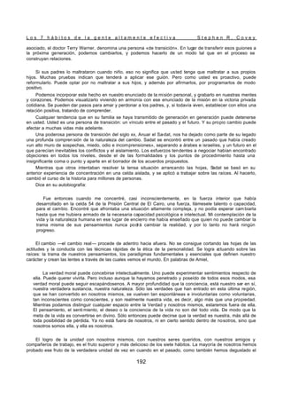 L o s 7 h á b i t o s d e l a g e n t e a l t a m e n t e e f e c t i v a S t e p h e n R . C o v e y
192
asociado, el doctor Terry Warner, denomina una persona «de transición». En lugar de transferir esos guiones a
la próxima generación, podemos cambiarlos, y podemos hacerlo de un modo tal que en el proceso se
construyan relaciones.
Si sus padres lo maltrataron cuando niño, eso no significa que usted tenga que maltratar a sus propios
hijos. Muchas pruebas indican que tenderá a aplicar ese guión. Pero como usted es proactivo, puede
reformularlo. Puede optar por no maltratar a sus hijos, y además por afirmarlos, por programarlos de modo
positivo.
Podemos incorporar este hecho en nuestro enunciado de la misión personal, y grabarlo en nuestras mentes
y corazones. Podemos visualizarlo viviendo en armonía con ese enunciado de la misión en la victoria privada
cotidiana. Se pueden dar pasos para amar y perdonar a los padres, y, si todavía viven, establecer con ellos una
relación positiva, tratando de comprender.
Cualquier tendencia que en su familia se haya transmitido de generación en generación puede detenerse
en usted. Usted es una persona de transición: un vínculo entre el pasado y el futuro. Y su propio cambio puede
afectar a muchas vidas más adelante.
Una poderosa persona de transición del siglo xx, Anuar el Sa-dat, nos ha dejado como parte de su legado
una profunda compren sión de la naturaleza del cambio. Sadat se encontró entre un pasado que había creado
«un alto muro de sospechas, miedo, odio e incomprensiones», separando a árabes e israelíes, y un futuro en el
que parecían inevitables los conflictos y el aislamiento. Los esfuerzos tendentes a negociar habían encontrado
objeciones en todos los niveles, desde el de las formalidades y los puntos de procedimiento hasta una
insignificante coma o punto y aparte en el borrador de los acuerdos propuestos.
Mientras que otros intentaban resolver la tensa situación arrancando las hojas, S
adat se basó en su
anterior experiencia de concentración en una celda aislada, y se aplicó a trabajar sobre las raíces. Al hacerlo,
cambió el curso de la historia para millones de personas.
Dice en su autobiografía:
Fue entonces cuando me concentré, casi inconscientemente, en la fuerza interior que había
desarrollado en la celda 54 de la Prisión Central de El Cairo, una fuerza, llámesele talento o capacidad,
para el cambio. Encontré que afrontaba una situación altamente compleja, y no podía esperar cam biarla
hasta que me hubiera armado de la necesaria capacidad psicológica e intelectual. Mi contemplación de la
vida y la naturaleza humana en ese lugar de encierro me había enseñado que quien no puede cambiar la
trama misma de sus pensamientos nunca podrá cambiar la realidad, y por lo tanto no hará ningún
progreso.
El cambio —el cambio real— procede de adentro hacia afuera. No se consigue cortando las hojas de las
actitudes y la conducta con las técnicas rápidas de la ética de la personalidad. Se logra a
ctuando sobre las
raíces: la trama de nuestros pensamientos, los paradigmas fundamentales y esenciales que definen nuestro
carácter y crean las lentes a través de las cuales vemos el mundo. En palabras de Amiel,
La verdad moral puede concebirse intelectualmente. Uno puede experimentar sentimientos respecto de
ella. Puede querer vivirla. Pero incluso aunque la hayamos penetrado y poseído de todos esos modos, esa
verdad moral puede seguir escapándosenos. A mayor profundidad que la conciencia, está nuestro ser en sí,
nuestra verdadera sustancia, nuestra naturaleza. Sólo las verdades que han entrado en esta última región,
que se han convertido en nosotros mismos, se vuelven tan espontáneas e involuntarias como voluntarias,
tan inconscientes como conscientes, y son realmente nuestra vida, es decir, algo más que una propiedad.
Mientras podamos distinguir cualquier espacio entre la Verdad y nosotros mismos, estaremos fuera de ella.
El pensamiento, el senti miento, el deseo o la conciencia de la vida no son del todo vida. De modo que la
meta de la vida es convertirse en divino. Sólo entonces puede decirse que la verdad es nuestra, más allá de
toda posibilidad de pérdida. Ya no está fuera de nosotros, ni en cierto sentido dentro de nosotros, sino que
nosotros somos ella, y ella es nosotros.
El logro de la unidad con nosotros mismos, con nuestros seres queridos, con nuestros amigos y
compañeros de trabajo, es el fruto superior y más delicioso de los siete hábitos. La mayoría de nosotros hemos
probado ese fruto de la verdadera unidad de vez en cuando en el pasado, como también hemos degustado el
 