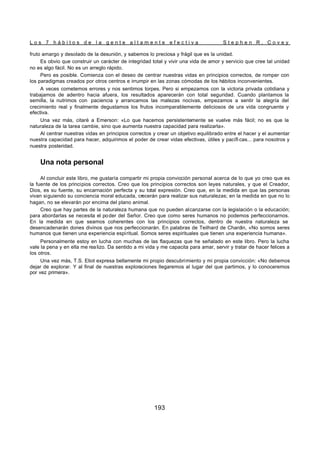 L o s 7 h á b i t o s d e l a g e n t e a l t a m e n t e e f e c t i v a S t e p h e n R . C o v e y
193
fruto amargo y desolado de la desunión, y sabemos lo preciosa y frágil que es la unidad.
Es obvio que construir un carácter de integridad total y vivir una vida de amor y servicio que cree tal unidad
no es algo fácil. No es un arreglo rápido.
Pero es posible. Comienza con el deseo de centrar nuestras vidas en principios correctos, de romper con
los paradigmas creados por otros centros e irrumpir en las zonas cómodas de los hábitos inconvenientes.
A veces cometemos errores y nos sentimos torpes. Pero si empezamos con la victoria privada cotidiana y
trabajamos de adentro hacia afuera, los resultados aparecerán con total seguridad. Cuando plantamos la
semilla, la nutrimos con paciencia y arrancamos las malezas nocivas, empezamos a sentir la alegría del
crecimiento real y finalmente degustamos los frutos incomparablemente deliciosos de ura vida congruente y
efectiva.
Una vez más, citaré a Emerson: «Lo que hacemos persistentemente se vuelve más fácil; no es que la
naturaleza de la tarea cambie, sino que aumenta nuestra capacidad para realizarla».
Al centrar nuestras vidas en principios correctos y crear un objetivo equilibrado entre el hacer y el aumentar
nuestra capacidad para hacer, adquirimos el poder de crear vidas efectivas, útiles y pacífi cas... para nosotros y
nuestra posteridad.
Una nota personal
Al concluir este libro, me gustaría compartir mi propia convicción personal acerca de lo que yo creo que es
la fuente de los principios correctos. Creo que los principios correctos son leyes naturales, y que el Creador,
Dios, es su fuente, su encarnación perfecta y su total expresión. Creo que, en la medida en que las personas
vivan siguiendo su conciencia moral educada, crecerán para realizar sus naturalezas; en la medida en que no lo
hagan, no se elevarán por encima del plano animal.
Creo que hay partes de la naturaleza humana que no pueden alcanzarse con la legislación o la educación;
para abordarlas se necesita el poder del Señor. Creo que como seres humanos no podemos perfeccionarnos.
En la medida en que seamos coherentes con los principios correctos, dentro de nuestra naturaleza se
desencadenarán dones divinos que nos perfeccionarán. En palabras de Teilhard de Chardin, «No somos seres
humanos que tienen una experiencia espiritual. Somos seres espirituales que tienen una experiencia humana».
Personalmente estoy en lucha con muchas de las flaquezas que he señalado en este libro. Pero la lucha
vale la pena y en ella me realizo. Da sentido a mi vida y me capacita para amar, servir y tratar de hacer felices a
los otros.
Una vez más, T.S. Eliot expresa bellamente mi propio descubrimiento y mi propia convicción: «No debemos
dejar de explorar. Y al final de nuestras exploraciones llegaremos al lugar del que partimos, y lo conoceremos
por vez primera».
 