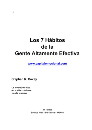 1
Los 7 Hábitos
de la
Gente Altamente Efectiva
www.capitalemocional.com
Stephen R. Covey
La revolución ética
en la vida cotidiana
y en la empresa
41 Paidós
Buenos Aires - Barcelona – México
 