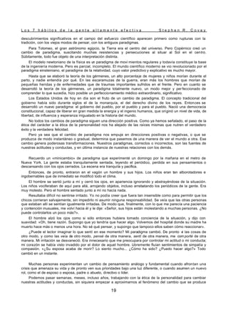 L o s 7 h á b i t o s d e l a g e n t e a l t a m e n t e e f e c t i v a S t e p h e n R . C o v e y
19
descubrimientos significativos en el campo del esfuerzo científico aparecen primero como rupturas con la
tradición, con los viejos modos de pensar, con los antiguos paradigmas.
Para Tolomeo, el gran astrónomo egipcio, la Tierra era el centro del universo. Pero Copérnico creó un
cambio de paradigma, suscitando muchas resistencias y persecuciones al situar al Sol en el centro.
Súbitamente, todo fue objeto de una interpretación distinta.
El modelo newtoniano de la física es un paradigma de movi mientos regulares y todavía constituye la base
de la ingeniería moderna. Pero es parcial, incompleto. El mundo científico moderno se vio revolucionado por el
paradigma einsteiniano, el paradigma de la relatividad, cuyo valor predictivo y explicativo es mucho mayor.
Hasta que se elaboró la teoría de los gérmenes, un alto porcentaje de mujeres y niños morían durante el
parto, y nadie entendía por qué. En las escaramuzas de la guerra, eran más los hombres que morían de
pequeñas heridas y de enfermedades que de traumas importantes sufridos en el frente. Pero en cuanto se
desarrolló la teoría de los gérmenes, un paradigma totalmente nuevo, un modo mejor y per feccionado de
comprender lo que sucedía, hizo posible un perfeccionamiento médico extraordinario, significativo.
Los Estados Unidos de hoy en día son el fruto de un cambio de paradigma. El concepto tradicional del
gobierno había sido durante siglos el de la monarquía, el del derecho divino de los reyes. Entonces se
desarrolló un nuevo paradigma: el gobierno del pueblo, por el pueblo y para el pueblo. Nació una democracia
constitucional, capaz de liberar en gran medida la energía y el ingenio humanos, que originó un nivel de vida, de
libertad, de influencia y esperanza inigualado en la historia del mundo.
No todos los cambios de paradigma siguen una dirección positiva. Como ya hemos señalado, el paso de la
ética del carácter a la ética de la personalidad nos ha alejado de las raíces mismas que nutren el verdadero
éxito y la verdadera felicidad.
Pero ya sea que el cambio de paradigma nos empuje en direcciones positivas o negativas, o que se
produzca de modo instantáneo o gradual, determina que pasemos de una manera de ver el mundo a otra. Ese
cambio genera poderosas transformaciones. Nuestros paradigmas, correctos o incorrectos, son las fuentes de
nuestras actitudes y conductas, y en última instancia de nuestras relaciones con los demás.
Recuerdo un «minicambio» de paradigma que experimenté un domingo por la mañana en el metro de
Nueva York. La gente estaba tranquilamente sentada, leyendo el periódico, perdida en sus pensamientos o
descansando con los ojos cerrados. La escena era tranquila y pacífica.
Entonces, de pronto, entraron en el vagón un hombre y sus hijos. Los niños eran tan alborotadores e
ingobernables que de inmediato se modificó todo el clima.
El hombre se sentó junto a mí y cerró los ojos, en apariencia ignorando y abstrayéndose de la situación.
Los niños vociferaban de aquí para allá, arrojando objetos, incluso arrebatando los periódicos de la gente. Era
muy molesto. Pero el hombre sentado junto a mí no hacía nada.
Resultaba difícil no sentirse irritado. Yo no podía creer que fuera tan insensible como para permitir que los
chicos corrieran salvajemente, sin impedirlo ni asumir ninguna responsabilidad. Se veía que las otras personas
que estaban allí se sentían igualmente irritadas. De modo que, finalmente, con lo que me parecía una paciencia
y contención inusuales, me volví hacia él y le dije: «Señor, sus hijos están molestando a muchas personas. ¿No
puede controlarlos un poco más?».
El hombre alzó los ojos como si sólo entonces hubiera tomado conciencia de la situación, y dijo con
suavidad: «Oh, tiene razón. Supongo que yo tendría que hacer algo. Volvemos del hospital donde su madre ha
muerto hace más o menos una hora. No sé qué pensar, y supongo que tampoco ellos saben cómo reaccionar».
¿Puede el lector imaginar lo que sentí en ese momento? Mi paradigma cambió. De pronto vi las cosas de
otro modo, y como las veía de otro modo, pensé de otra manera, sentí de otra manera, me com porté de otra
manera. Mi irritación se desvaneció. Era innecesario que me preocupara por controlar mi actitud o mi conducta;
mi corazón se había visto invadido por el dolor de aquel hombre. Libremente fluían sentimientos de simpatía y
compasión. «¿Su esposa acaba de morir? Lo siento mucho... ¿Cómo ha sido? ¿Puedo hacer algo?» Todo
cambió en un instante.
Muchas personas experimentan un cambio de pensamiento análogo y fundamental cuando afrontan una
crisis que amenaza su vida y de pronto ven sus prioridades bajo una luz diferente, o cuando asumen un nuevo
rol, como el de esposo o esposa, padre o abuelo, directivo o líder.
Podemos pasar semanas, meses, incluso años, trabajando con la ética de la personalidad para cambiar
nuestras actitudes y conductas, sin siquiera empezar a aproximarnos al fenómeno del cambio que se produce
 