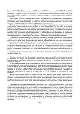 L o s 7 h á b i t o s d e l a g e n t e a l t a m e n t e e f e c t i v a S t e p h e n R . C o v e y
202
importantes y urgentes, y acerca de las cuales se suele compartir una considerable ignorancia. Se pierde
tiempo, los resultados son pobres, y a menudo no representan más que un desliz del ego ejecutivo que preside
el encuentro.
Por lo general, todas las actividades de cuadrante II se etiquetan como «Otros asuntos». Como «el trabajo
se amplía para llenar el tiempo asignado a su realización» (de acuerdo con la ley de Parkinson), lo habitual es
que no haya tiempo para considerarlas. Si lo hay, las personas ya han sido maltratadas y agotadas por el
cuadrante I, que les queda poca o ninguna energía para abordar el cuadrante II.
De modo que entramos en el cuadrante II guardando tiempo en la agenda para una exposición acerca de
cómo optimizar las reuniones de la junta ejecutiva. Se podría también pasar una hora o dos de la mañana
preparando esa exposición, incluso aunque sólo se cuenta con unos pocos minutos para suscitar el interés de
todos en escuchar una elaboración más amplia en la próxima reunión de la junta. Esa exposición se centrará en
la importancia de tener siempre un propósito claramente especificado para cada reunión, y un temario bien
formulado con la participación de todos los asistentes. El temario definitivo será desarrollado por el presidente
de la junta ejecutiva, y se centraría primero en cuestiones del cuadrante II, que suelen requerir más
pensamiento creativo, y no en problemas de cuadrante I, que suponen un pensamiento más mecánico.
La exposición también subrayaría la importancia de redactar circulares para distribuir inmediatamente
después de la reunión, con la especificación de las tareas encargadas y las fechas para informar su avance o
realización. Esos temas serán asignados a futuras agendas, que serán enviadas con la suficiente antelación,
como para que otros se puedan preparar para debatir acerca de ellos.
Esto es lo que podría hacerse al considerar un ítem de la agenda (la reunión de la junta ejecutiva a las 14)
con el marco de referencia del cuadrante II, lo cual requiere un alto nivel de proactividad, e incluso el coraje de
cuestionar el supuesto inicial de que no se necesita preparar un temario con los puntos a considerar en la
reunión. También exige consideración, para evitar la atmósfera de crisis que suelen rodear las reuniones de
junta.
Casi todos los otros ítems de la lista pueden enfocarse con el mismo pensamiento de cuadrante II, salvo tal
vez la llamada a la FDA.
Devolver la llamada a la FDA. En vista de la calidad de la relación con la FDA, usted efectúa esa llamada
por la mañana, para abordar adecuadamente lo que surja de ello. Esto podría ser difícil de delegar, puesto que
está implicada otra organización, que puede tener una cultura de cuadrante I, y han pedido que responda usted,
y no alguien delegado.
Si bien usted puede tratar de influir directamente en la cultura de su propia organización como miembro de
la junta ejecutiva, tal vez su círculo de influencia no sea lo bastante amplio como para ejercer un peso real en la
cultura de la FDA, de modo que simplemente hace lo que se le pide. Si el problema descubierto en la llamada
telefónica es persistente o crónico, puede afrontarlo con una mentalidad de cuadrante II, para impedir su
repetición en el futuro. También en este caso se necesita una considerable proactividad, y aprovechar la
oportunidad transformando la calidad de la relación con la FDA o trabajando en el problema de modo
preventivo.
Almuerzo con el gerente general. Es posible que usted vea el almuerzo con el gerente general como una
oportunidad poco frecuente para examinar algunas cuestiones de cuadrante II, de más largo al cance, en una
atmósfera totalmente informal. Prepararse podría también llevar de treinta a sesenta minutos de la mañana. O
bien puede que usted simplemente decida procurar una buena interacción social y escuchar atentamente, sin
ningún plan premeditado. En ambos casos, el almuerzo le permitirá construir su relación con el gerente general.
Preparación del presupuesto para los medios. En cuanto al ítem 2, usted podría llamar a dos o tres de sus
colegas más directamente relacionados con la preparación del presupuesto para los medios, y pedirles que le
aporten recomendaciones en forma de un «trabajo completo de equipo» (en el cual se limitará a estampar sus
iniciales como aprobación final), o bien que bosquejen dos o tres opciones bien elaboradas entre las cuales
pueda elegir, y que identifiquen las consecuencias correspondientes a cada opción. Esto puede llevar una hora
en algún momento del día, para estudiar los resultados deseados, los recursos, la rendición de cuentas y las
consecuencias. Pero invirtiendo esa hora usted puede extraer el mejor pensamiento de personas interesadas
que pueden tener diferentes puntos de vista. Si nunca antes ha aplicado este enfoque, es posible que tenga
que dedicar más tiempo a adiestrar a su gente en este tipo de trabajo, en lo que significa el «trabajo completo
de equipo», en la sinergia de las diferencias, y en la identificación de las opciones alternativas y sus con-
secuencias.
 