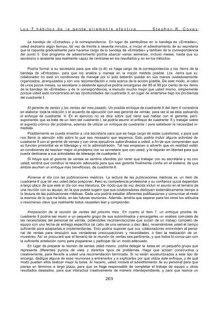 L o s 7 h á b i t o s d e l a g e n t e a l t a m e n t e e f e c t i v a S t e p h e n R . C o v e y
203
La bandeja de «Entradas» y la correspondencia. En lugar de zambullirse en la bandeja de «Entradas»,
usted dedicaría algún tiempo, tal vez de treinta a sesenta minutos, a iniciar el adiestramiento de su secretaria
que la capacite gradualmente para hacerse cargo de la bandeja de «Entradas» y también de la correspondencia
del punto 5. Ese programa de adiestramiento podría abarcar varias semanas, incluso meses, hasta que su
secretaria o asistente sea realmente capaz de centrarse en los resultados y no en los métodos.
Podría formar a su secretaria para que ella (o él) se haga cargo de la correspondencia y los ítems de la
bandeja de «Entradas», para que los analice y maneje en la mayor medida posible. Los ítems que su
colaborador no esté en condiciones de manejar por sí solo deberán quedar en sus manos cuidadosamente
organizados, jerarquizados y con una recomendación o nota acerca de la acción posible. De este modo, al cabo
de unos pocos meses, su secretaria o asistente ejecutiva podría encargarse del 80 al 90 por ciento de los ítems
de la bandeja de «Entradas» y de la correspondencia, a menudo mucho mejor que usted mismo, simplemente
porque usted está concentrado en las oportunidades del cuadrante II, en lugar de enterrarse bajo los problemas
del cuadrante I.
El gerente de ventas y las ventas del mes pasado. Un posible enfoque de cuadrante II del ítem 4 consistiría
en elaborar toda la relación y el acuerdo de ejecución con ese gerente de ventas, para ver si se está aplicando
el enfoque de cuadrante II. En el ejercicio no se dice sobre qué tiene que hablar con el gerente, pero
suponiendo que se trate de un ítem del cuadrante I, se podría asumir el enfoque de cuadrante II y trabajar sobre
el aspecto crónico del problema, además de utilizar un enfoque de cuadrante I para satisfacer la necesidad in-
mediata.
Posiblemente se pueda enseñar a una secretaria para que se haga cargo de estas cuestiones, y para que
nos llame la atención sólo sobre lo que sea necesario que sepamos. Esto podría incluir alguna actividad de
cuadrante II con el gerente de ventas y con otros ejecutivos subordinados a usted, a fin de que comprendan que
su función primordial es el liderazgo y no la administración. Tal vez empiecen a advertir que en realidad están
en condiciones de resolver mejor el problema con su secretaria que con usted, y le dejarán en libertad para que
pueda dedicarse a sus actividades de liderazgo de cuadrante II.
Si intuye que el gerente de ventas se sentiría ofendido por tener que trabajar con su secretaria y no con
usted, tendría que construir la relación adecuada para que ese gerente finalmente confíe en el sistema, de que
ambos asuman un enfoque más beneficioso, de cuadrante II.
Ponerse al día con las publicaciones médicas. La lectura de las publicaciones médicas es un ítem de
cuadrante II que tal vez usted deba posponer. Pero su competencia profesional y su confianza quizá dependan
a largo plazo de que esté al día con esa literatura. De modo que tal vez decida incluir el asunto en el temario de
una reunión con su equipo, en la que pueda sugerir que sus colaboradores dediquen sistemáticamente tiempo a
la lectura de las publicaciones médicas. Cada uno podría estudiar diferentes publicaciones y comunicar al resto
la esencia de lo que ha leído, en las futuras reuniones. Además, tendría que separar para los otros los artículos
o resúmenes clave que realmente todos necesitan leer y comprender.
Preparación de la reunión de ventas del próximo mes. En cuanto al ítem 7, un enfoque posible de
cuadrante II podría ser reunir a un pequeño grupo de sus subordinados y encargarles un análisis com pleto de
las necesidades del personal de ventas, pidiéndoles recomendaciones que surjan de un trabajo completo de
equipo con una fecha de entrega específica (al cabo de una semana o diez días), reservándose usted el tiempo
suficiente para adaptarlas e implementar-las. Esto podría suponer que sus colaboradores entrevisten al perso-
nal de ventas para descubrir sus verdaderas preocupaciones y necesidades, o bien la realización de un
muestreo. Así se procurará que el temario de la reunión de ventas sea pertinente, y que todos lo conoz can con
la suficiente antelación como para prepararse y participar de un modo adecuado.
En lugar de preparar la reunión de ventas usted mismo, podría delegar la tarea en un pequeño grupo que
represente diferentes puntos de vista y distintos tipos de problemas. Haga que actúen constructiva y
creativamente, para llevarle a usted una recomendación terminada. Si no están acostumbrados a este tipo de
encargo, dedique alguna de esas reuniones a entrenarlos y a explicarles por qué utiliza este enfoque, y de qué
modo pueden ellos realizar mejor la tarea. Al hacerlo, usted iniciará el adiestramiento de su personal para que
piense en términos a largo plazo, para que se haga responsable de completar el trabajo de equipo u otros
resultados deseados, para que interactúe creativamente de manera interdependiente, y para que realice un
 