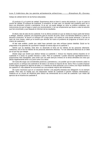 L o s 7 h á b i t o s d e l a g e n t e a l t a m e n t e e f e c t i v a S t e p h e n R . C o v e y
204
trabajo de calidad dentro de las fechas estipuladas.
El producto X y el control de calidad. Examinemos ahora el ítem 8, acerca del producto X, que no pasó el
control de calidad. El enfoque de cuadrante II consistiría, en este caso, en estudiar ese problema para ver si
tiene una dimensión crónica o persistente. Si es así, se puede delegar en otros su análisis cuidadoso, con
instrucciones de que le hagan a usted una recomendación, o tal vez simplemente que lleven a cabo la solución
que han encontrado y que después le informen de los resultados.
El efecto neto de este día de cuadrante II en la oficina consiste en que se dedica la mayor parte del tiempo
a delegar, adiestrar, preparar una exposición para la reunión de junta, hacer una llamada telefónica y tener un
almuerzo productivo. Al asumir un enfoque CP a largo plazo, con suerte en unas pocas semanas, o tal vez al
cabo de unos meses, usted ya no tendrá que afrontar de nuevo el problema de programar el horario con un
criterio de cuadrante I.
Al leer este análisis, puede que usted haya pensado que este enfoque parece idealista. Quizá se ha
preguntado si los gerentes de cua drante II trabajan al menos algo en el cuadrante I.
Admito que es idealista. Este libro no desarrolla el tema de los hábitos de las personas altamente
inefectivas, sino el de los hábitos de las personas altamente efectivas. Y el ser altamente efectivas es un ideal
por el que hay que trabajar.
Desde luego que tendrá que dedicar tiempo al cuadrante I. Incluso los mejores planes trazados en el
cuadrante II a veces no pueden llevarse a cabo. Pero el cuadrante I puede reducirse significativamente a
proporciones más manejables, para evitar que uno esté siem pre inmerso en la tensa atmósfera de crisis que
afecta negativamente tanto a su juicio como a su salud.
Sin duda ello exige una considerable paciencia y persistencia, y es posible que en este momento usted no
pueda asumir un enfoque de cuadrante II de todos o al menos la mayoría de los ítems. Pero si puede empezar
a hacer algún progreso en algunos de ellos, e ir creando en otras personas y en sí mismo una mayor tendencia
de cuadrant e II, más adelante se encontrará con una evidente mejoría del rendimiento.
De nuevo reconozco que en un escenario familiar o de pequeña empresa esa delegación no es siempre
posible. Pero esto no impide que una disposición mental de cuadrante II genere métodos interesantes y
creativos en su círculo de influencia para reducir las dimensiones de la crisis de cuadrante I por medio del
ejercicio de la iniciativa de cuadrante II.
 