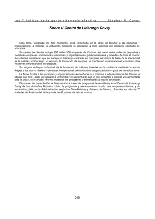 L o s 7 h á b i t o s d e l a g e n t e a l t a m e n t e e f e c t i v a S t e p h e n R . C o v e y
205
Sobre el Centro de Liderazgo Covey
Esta firma, integrada por 500 miembros, está empeñada en la tarea de facultar a las personas y
organizaciones a mejorar su actuación mediante la aplicación a fines valiosos del liderazgo centrado en
principios.
Su cartera de clientes incluye 200 de las 500 empresas de Fortune, así como varios miles de pequeñas y
medianas empresas, instituciones educativas y organizaciones gubernamentales y privadas de todo el mundo.
Sus clientes consideran que su trabajo en liderazgo centrado en principios constituye la base de la efectividad
de la calidad, el liderazgo, el servicio, la formación de equipos, la orientación organizacional y muchas otras
iniciativas empresariales estratégicas.
Su singular enfoque contextual de la formación de culturas basadas en la confianza mediante la acción
dirigida a los cuat ro niveles —personal, interpersonal, administrativo y organizacional— goza de merecida fama.
La firma faculta a las personas y organizaciones a enseñarse a sí mismas e independizarse del Centro. Al
adagio que dice: «Dale un pescado a un hombre y lo aliment arás por un día; enséñale a pescar y lo alimentarás
toda la vida», se le añade: «Forma maestros de pescadores y beneficiarás a toda la sociedad».
El proceso de capacitación se lleva a cabo a través de programas desarrollados en el Centro de Liderazgo
Covey de las Montañas Rocosas, Utah; de programas y asesoramiento in situ para empresas clientes, y de
seminarios públicos de Administración según los Siete Hábitos y Primero, lo Primero, ofrecidos en más de 77
ciudades de América del Norte y más de 40 países de todo el mundo.
 