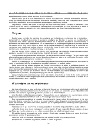 L o s 7 h á b i t o s d e l a g e n t e a l t a m e n t e e f e c t i v a S t e p h e n R . C o v e y
20
espontáneamente cuando vemos las cosas de modo diferente.
Resulta obvio que si lo que pretendemos es realizar en nuestra vida cambios relativamente menores,
puede que baste con que nos concentremos en nuestras actitudes y conductas. Pero si aspiramos a un cambio
significativo, equilibrado, tenemos que trabajar sobre nuestros paradigmas básicos.
Según decía Thoreau, «Mil cortes en las hojas del árbol del mal equivalen a uno solo en las raíces». Sólo
podemos lograr una mejora considerable en nuestras vidas cuando dejamos de cortar las hojas de la actitud y
la conducta y trabajamos sobre la raíz, sobre los paradigmas de los que fluyen la actitud y la conducta.
Ver y ser
Desde luego, no todos los cambios de paradigma son instantáneos. A diferencia de mi instantánea
comprensión en el subte, la experiencia de cambio de paradigma que Sandra y yo tuvimos con nuestro hijo fue
un proceso lento, difícil y pausado. Nuestro primer enfoque era el resultado de años de condicionamiento y
experiencia con la ética de la personalidad. Era la consecuencia de nuestros paradigmas más profundos acerca
de nuestro propio éxito como padres y acerca de la medida del éxito con nuestros hijos. Y hasta que no
cambiamos esos paradigmas básicos, mientras no vimos las cosas de otro modo, no pudimos generar una
transformación importante en nosotros mismos y en la situación.
Para ver de otro modo a nuestro hijo, Sandra y yo tuvimos que ser diferentes. Creamos nuestro nuevo
paradigma cuando invertimos en el crecimiento y desarrollo de nuestro propio carácter.
Los paradigmas son inseparables del carácter. Ser es ver en la dimensión humana. Y lo que vemos está
altamente interrelacionado con lo que somos. No podemos llegar muy lejos en la modificación de nuestro modo
de ver sin cambiar simultáneamente nuestro ser, y viceversa.
Incluso en mi experiencia con el cambio de paradigma aparentemente instantáneo de aquel domingo en el
metro, mi cambio de vi sión fue el resultado de (y estaba limitado por) mi carácter básico.
Estoy seguro de que existen personas que (incluso comprendiendo de súbito la verdadera situación) no
habrían sentido nada más que un cierto remordimiento o una vaga culpa mientras hubieran seguido sentadas
en un silencio embarazoso junto a aquel hombre confundido y apesadumbrado. Por otra parte, estoy igualmente
seguro de que hay personas que de entrada habrían sido más sensibles, capaces de reconocer la existencia de
un problema más profundo, y de com prender y ayudar con más rapidez que yo.
Los paradigmas son poderosos porque crean los cristales o las lentes a través de los cuales vemos el
mundo. El poder de un cambio de paradigma es el poder es encial de un cambio considerable, ya se trate de un
proceso instantáneo o lento y pausado.
El paradigma basado en principios
La ética del carácter se basa en la idea fundamental de que hay principios que gobiernan la efectividad
humana, leyes naturales de la dimensión humana que son tan reales, tan constantes y que indiscutiblemente
están tan «allí» como las leyes de la gravitación universal en la dimensión física.
Una idea de la realidad de estos principios y de sus efectos puede captarse en otra experiencia de cambio
de paradigma tal como la narra Frank Koch en Proceedings, la revista del Instituto Naval.
Dos acorazados asignados a la escuadra de entrenamiento habían estado de maniobras en el mar con
tempestad durante varios días. Yo servía en el buque insignia y estaba de guardia en el puente cuando caía la
noche. La visibilidad era pobre; había niebla, de modo que el capitán permanecía sobre el puente supervisando
todas las actividades.
Poco después de que oscureciera, el vigía que estaba en el extremo del puente informó: «Luz a estribor».
«¿Rumbo directo o se desvía hacia popa?», gritó el capitán. El vigía respondió «Directo, capitán», lo que
significaba que nuestro propio curso nos estaba conduciendo a una colisión con aquel buque.
El capitán llamó a
l encargado de emitir señales. «Envía este mensaje: Estamos a punto de chocar;
aconsejamos cambiar 20 grados su rumbo.»
Llegó otra señal de respuesta: «Aconsejamos que ustedes cambien 20 grados su rumbo».
El capitán dijo: «Contéstele: Soy capitán; cambie su rumbo 20 grados».
 