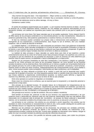 L o s 7 h á b i t o s d e l a g e n t e a l t a m e n t e e f e c t i v a S t e p h e n R . C o v e y
21
«Soy marinero de segunda clase —nos respondieron—. Mejor cambie su rumbo 20 grados.»
El capitán ya estaba hecho una furia. Espetó: «Conteste: Soy un acorazado. Cambie su rumbo 20 grados».
La linterna del interlocutor envió su último mensaje: «Yo soy un faro».
Cambiamos nuestro rumbo.
El cambio de paradigma experimentado por el capitán —y por nosotros mientras leíamos el relato— ilumina
la situación de un modo totalmente distinto. Podemos ver una realidad que aparecía reem plazada por una
percepción limitada; una realidad tan importante para nuestra vida cotidiana como lo era para el capitán en la
niebla.
Los principios son como faros. Son leyes naturales que no se pueden quebrantar. Como observó Cecil B.
de Mille acerca de los principios contenidos en su monumental película Los diez mandamientos: «Nosotros no
podemos quebrantar la ley. Sólo podemos quebrantarnos a nosotros mismos y en contra de la ley».
Si bien los individuos pueden considerar sus propias vidas e interacciones como p
aradigmas o mapas
emergentes de sus experiencias y condicionamientos, esos mapas no son el territorio. Son una «realidad
subjetiva», sólo un intento de describir el territorio.
La «realidad objetiva», o el territorio en sí, está compuesto por principios -«faro» que gobiernan el desarrollo
y la felicidad humanos: leyes naturales entretejidas en la trama de todas la sociedades civilizadas a lo largo de
la historia, y que incluyen las raíces de toda familia e institución que haya perdurado y prosperado. El grado de
certeza con que nuestros mapas mentales describen el territorio no altera su existencia.
La realidad de tales principios o leyes naturales se vuelve obvia para todo el que examine y piense
profundamente acerca de los ciclos de la historia social. Esos principios emergen a la superficie una y otra vez,
y el grado en que los miembros de una sociedad los reconocen y viven en armonía con ellos determina que
avancen hacia la supervi vencia y la estabilidad o hacia la desintegración y la destrucción.
Ninguno de los principios enseñados en este libro corresponde a una doctrina o religión en particular,
incluida la mía. Estos principios son parte de las principales religiones, así como también de las filosofías
sociales duraderas y de los sistemas éticos. Son evidentes por sí mismos y pueden ser comprobados fácilmente
por cualquier per sona. Es como si tales principios formaran parte de la condición, conciencia y moral humanas.
Parecen existir en todos los seres humanos, independientemente del condicionamiento social y de la lealtad a
ellos, incluso aunque puedan verse sumergidos o adormecidos por tales condiciones y por la deslealtad.
Por ejemplo, me estoy refiriendo al principio de la rectitud, a partir del cual se desarrolla todo nuestro
concepto de la equidad y la jus ticia. Los niños pequeños parecen tener un sentido innato de la idea de rectitud,
que incluso sobrevive a experiencias condicionadoras opuestas. La rectitud puede definirse y lograrse de
maneras muy diferentes, pero la conciencia que se tiene de ella es casi universal.
Entre otros ejemplos se cuentan la integridad y la honestidad.
Éstas crean los cimientos de la confianza, que es esencial para la cooperación y el desarrollo personal e
interpersonal a largo plazo.
Otro principio es la dignidad humana. El concepto básico de la Declaración de Independencia de los
Estados Unidos evidencia este valor o principio. «Sostenemos que estas verdades son evidentes: que todos los
hombres han sido creados iguales y dotados por el Creador de ciertos derec hos inalienables, contándose entre
ellos los derechos a la vida, a la libertad y a la búsqueda de la felicidad.»
Otro principio es el servicio o la idea de contribuir. Otro es la calidad o excelencia.
Está también el principio del potencial, la idea de qu e tenemos una capacidad embrionaria y de que
podemos crecer y desarrollarnos, liberando cada vez más potencial, desarrollando cada vez más talentos. Muy
relacionado con el potencial está el principio del crecimiento —el proceso de liberar potencial y desarrollar
talentos, con la necesidad correlativa de principios tales como la paciencia, la educación y el estímulo.
Los principios no son prácticas. Una práctica es una actividad o acción específica. Una práctica que da
resultado en cierta circunstancia no necesariamente lo dará en otra, como pueden atestiguarlo los padres que
han intentado educar a un segundo hijo exactamente como al primero.
Mientras que las prácticas son específicas de las situaciones, los principios son verdades profundas,
fundamentales, de aplicación universal. Se aplican a los individuos, las familias, los matrimonios, a las
organizaciones privadas y públicas de todo tipo. Cuando esas verdades se internalizan como hábitos, otorgan el
poder de crear una amplia variedad de prácticas para abordar diferentes situaciones.
Los principios no son valores. Una pandilla de ladrones puede tener valores, pero violan los principios
 