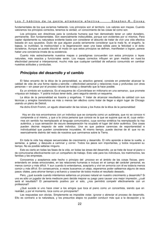L o s 7 h á b i t o s d e l a g e n t e a l t a m e n t e e f e c t i v a S t e p h e n R . C o v e y
22
fundamentales de los que es tamos hablando. Los principios son el territorio. Los valores son mapas. Cuando
valoramos los principios correctos, tenemos la verdad, un conocimiento de las cosas tal como son.
Los principios son directrices para la conducta humana que han demostrado tener un valor duradero,
permanente. Son fundamentales. Son esencialmente indiscutibles, porque son evidentes por sí mismos. Para
captar rápidamente su naturaleza evidente basta con considerar el absurdo de tratar de vivir una vida efectiva
basada en sus opuestos. Dudo de que alguien pueda seriamente considerar que la mala fe, el engaño, la
bajeza, la inutilidad, la mediocridad o la degeneración sean una base sólida para la felicidad o el éxito
duraderos. Aunque se puede discutir el modo en que estos principios se definen, manifiestan o logran, parece
haber una conciencia innata de su existencia.
Cuanto más estrechamente nuestros mapas o paradigmas concuerden con estos principios o leyes
naturales, más exactos y funcionales serán. Los mapas correctos influyen en gran medida en nues tra
efectividad personal e interpersonal, mucho más que cualquier cantidad de esfuerzo consumido en cambiar
nuestras actitudes y conductas.
Principios del desarrollo y el cambio
El falso encanto de la ética de la personalidad, su atractivo general, consiste en pretender alcanzar la
calidad de vida de una forma rápida y sencilla —efectividad personal y relaciones ricas y profundas con otras
personas— sin pasar por el proceso natural de trabajo y desarrollo que la hace posible.
Es un símbolo sin sustancia. Es el esquema de «Conviértase en millonario en una semana», que promete
«riqueza sin trabajo». Y podría incluso tener éxito, pero seguiría siendo un esquema.
La ética de la personalidad es ilusoria y engañosa. Y tratar de alcanzar resultados de calidad con sus
técnicas y arreglos transitorios es más o menos tan efectivo como tratar de llegar a algún lugar de Chicago
usando un plano de Detroit.
Ha dicho Erich Fromm, un agudo observador de las raíces y los frutos de la ética de la personalidad:
Hoy en día nos encontramos con un individuo que se comporta como un autómata, que no se conoce ni
comprende a sí mismo, y que a la única persona que conoce es la que se supone que es él, cuya verbo-
rrea sin sentido ha reemplazado al lenguaje comunicativo, cuya sonrisa sintética ha reemplazado la risa
auténtica, y cuya sensación de oscura desesperación ha ocupado el lugar del dolor auténtico. Dos cosas
pueden decirse respecto de este individuo. Una es que padece carencias de espontaneidad e
individualidad que pueden considerarse incurables. Al mismo tiempo, puede decirse de él que no es
esencialmente distinto del resto de nosotros que caminamos sobre la Tierra.
En toda la vida hay etapas secuenciales de crecimiento y desarrollo. El niño aprende a darse la vuelta, a
sentarse, a gatear, y después a caminar y correr. Todos los p
asos son importantes, y todos requieren su
tiempo. No es posible saltarse ninguno.
Esto es cierto en todas las fases de la vida, en todas las áreas del desarrollo, ya se trate de tocar el piano o
de comunicarse efectivamente con un compañero de trabajo. Esto vale para los individuos, los matrimonios, las
familias y las empresas.
Conocemos y aceptamos este hecho o principio del proceso en el ámbito de las cosas físicas, pero
entenderlo en áreas emocionales, en las relaciones humanas e incluso en el campo del carácter personal, es
menos común y más difícil. Y aun cuando lo entendamos, aceptarlo y vivir en armonía con él es todavía menos
común y más difícil. En consecuencia, a veces buscamos un atajo, esperamos poder saltearnos alguno de esos
pasos vitales, para ahorrar tiempo y es fuerzo y cosechar de todos modos el resultado deseado.
Pero, ¿qué sucede cuando intentamos saltarnos un proceso natural en nuestro crecimiento y desarrollo? Si
uno es sólo un jugador de tenis mediocre pero decide mejorar su juego para causar una mejor impresión, ¿cuál
será el resultado? El pensamiento positivo por sí solo, ¿nos permitirá competir efectivamente con un
profesional?
¿Qué sucede si uno hace creer a los amigos que toca el piano como un concertista, siendo que en
realidad, y por el momento, toca como un principiante?
Las respuestas son obvias. Simplemente es imposible violar, ignorar o abreviar el proceso de desarrollo.
Ello es contrario a la naturaleza, y los presuntos atajos no pueden conducir más que a la decepción y la
 