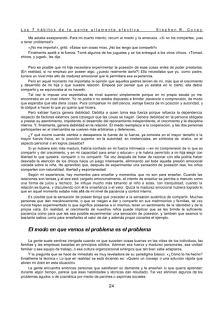 L o s 7 h á b i t o s d e l a g e n t e a l t a m e n t e e f e c t i v a S t e p h e n R . C o v e y
24
Me estaba exasperando. Para mi cuarto intento, recurrí al miedo y la amenaza. «Si no los compartes, ¡vas
a tener problemas!»
«¡No me importa!», gritó. «Éstas son cosas mías. ¡No las tengo que compartir!»
Finalmente apelé a la fuerza. Tomé algunos de los juguetes y se los entregué a los otros chicos. «Tomad,
chicos, y jugad», les dije.
Pero es posible que mi hija necesitara experimentar la posesión de esas cosas antes de poder prestarlas.
(En realidad, si no empiezo por poseer algo, ¿puedo realmente darlo?) Ella necesitaba que yo, como padre,
tuviera un nivel más alto de madurez emocional que le permitiera esa experiencia.
Pero en aquel momento me importaba la opinión que aquellos padres tenían de mí, más que el crecimiento
y desarrollo de mi hija y que nuestra relación. Empecé por pensar que yo estaba en lo cierto; ella debía
compartir y se equivocaba al no hacerlo.
Tal vez le impuse una expectativa de nivel superior simplemente porque en mi propia escala yo me
encontraba en un nivel inferior. Yo no podía o no estaba dispuesto a brindar paciencia o comprensión, de modo
que esperaba que ella diera cosas. Para compensar mi defi ciencia, extraje fuerza de mi posición y autoridad, y
la obligué a hacer lo que yo quería que hiciera.
Pero extraer fuerza genera debilidad. Debilita a quien toma esa fuerza porque refuerza la dependencia
respecto de factores externos para conseguir que las cosas se hagan. Genera debilidad en la persona obligada
a prestar su asentimiento, impidiendo el desarrollo del razonamiento independiente, el crecimiento y la disciplina
interna. Y, finalmente, genera debilidad en la relación. El miedo reemplaza a la cooperación, y las dos personas
participantes en el intercambio se vuelven más arbitrarias y defensivas.
¿Y qué ocurre cuando cambia o desaparece la fuente de la fuerza, ya consista en el mayor tamaño o la
mayor fuerza física, en la posición superior, en la autoridad, en credenciales, en símbolos de status, en el
aspecto personal o en logros pasados?
Si yo hubiera sido más maduro, habría confiado en mi fuerza intrínseca —en mi comprensión de lo que es
compartir y del crecimiento, y en mi capacidad para amar y educar— y le habría permi tido a mi hija elegir con
libertad lo que quisiera: compartir o no compartir. Tal vez después de tratar de razonar con ella podría haber
desviado la atención de los chicos hacia un juego interesante, eliminando así toda aquella presión emocional
volcada sobre la niña. He aprendido que, después de experimentar una sensación de posesión real, los niños
comparten con naturalidad, libertad y espontaneidad.
Según mi experiencia, hay momentos para enseñar y momentos que no son para enseñar. Cuando las
relaciones son tensas y el aire está cargado emocionalmente, el intento de enseñar se percibe a menudo como
una forma de juicio y rechazo. Se influye mucho más tomando al niño a solas, con tranquilidad, cuando la
relación es buena, y discutiendo con él la enseñanza o el valor. Quizá la madurez emocional hubiera logrado lo
que en aquel momento estaba más allá de mi nivel de paciencia y control interno.
Es posible que la sensación de poseer tenga que preceder a la sensación auténtica de compartir. Muchas
personas que dan mecánicamente, o que se niegan a dar y compartir en sus matrimonios y familias, tal vez
nunca hayan experimentado lo que significa poseerse a sí mismos, tener un sentimiento de la identidad y de la
propia valía. En realidad, el crecimiento de nuestros niños puede implicar que se les brinde la suficiente
paciencia como para que les sea posible experimentar una sensación de posesión, y también que seamos lo
bas tante sabios como para enseñarles el valor de dar y además propor cionarles el ejemplo.
El modo en que vemos el problema es el problema
La gente suele sentirse intrigada cuando ve que suceden cosas buenas en las vidas de los individuos, las
familias y las empresas basadas en principios sólidos. Admiran esa fuerza y madurez personales, esa unidad
familiar o ese equipo de trabajo, o esa cultura organizacional sinérgica que tan bien sabe adaptarse.
Y la pregunta que se hace de inmediato es muy reveladora de su paradigma básico. «¿Cómo lo ha hecho?
Enséñeme la técnica.» Lo que en realidad se está diciendo es: «Quiero un consejo o una solución rápida que
alivien mi dolor en esta situación».
La gente encuentra entonces personas que satisfacen su demanda y le enseñan lo que quería aprender;
durante algún tiempo, parece que esas habilidades y técnicas dan resultado. Tal vez eliminen algunos de los
problemas agudos o de cosmética por medio de parches o aspirinas sociales.
 