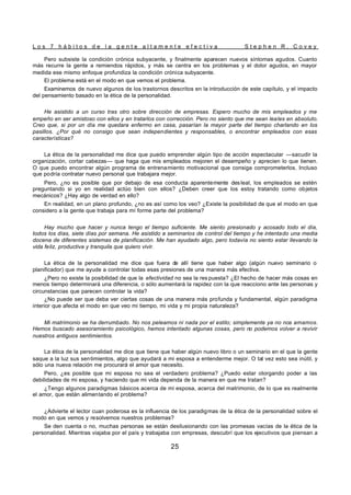 L o s 7 h á b i t o s d e l a g e n t e a l t a m e n t e e f e c t i v a S t e p h e n R . C o v e y
25
Pero subsiste la condición crónica subyacente, y finalmente aparecen nuevos síntomas agudos. Cuanto
más recurre la gente a remiendos rápidos, y más se centra en los problemas y el dolor agudos, en mayor
medida ese mismo enfoque profundiza la condición crónica subyacente.
El problema está en el modo en que vemos el problema.
Examinemos de nuevo algunos de los trastornos descritos en la introducción de este capítulo, y el impacto
del pensamiento basado en la ética de la personalidad.
He asistido a un curso tras otro sobre dirección de empresas. Espero mucho de mis empleados y me
empeño en ser amistoso con ellos y en tratarlos con corrección. Pero no siento que me sean leales en absoluto.
Creo que, si por un día me quedara enfermo en casa, pasarían la mayor parte del tiempo charlando en los
pasillos. ¿Por qué no consigo que sean independientes y responsables, o encontrar empleados con esas
características?
La ética de la personalidad me dice que puedo emprender algún tipo de acción espectacular —sacudir la
organización, cortar cabezas— que haga que mis empleados mejoren el desempeño y aprecien lo que tienen.
O que puedo encontrar algún programa de entrenamiento motivacional que consiga comprometerlos. Incluso
que podría contratar nuevo personal que trabajara mejor.
Pero, ¿no es posible que por debajo de esa conducta aparentemente desleal, los empleados se estén
preguntando si yo en realidad actúo bien con ellos? ¿Deben creer que los estoy tratando como objetos
mecánicos? ¿Hay algo de verdad en ello?
En realidad, en un plano profundo, ¿no es así como los veo? ¿Existe la posibilidad de que el modo en que
considero a la gente que trabaja para mí forme parte del problema?
Hay mucho que hacer y nunca tengo el tiempo suficiente. Me siento presionado y acosado todo el día,
todos los días, siete días por semana. He asistido a seminarios de control del tiempo y he intentado una media
docena de diferentes sistemas de planificación. Me han ayudado algo, pero todavía no siento estar llevando la
vida feliz, productiva y tranquila que quiero vivir.
La ética de la personalidad me dice que fuera de allí tiene que haber algo (algún nuevo seminario o
planificador) que me ayude a controlar todas esas presiones de una manera más efectiva.
¿Pero no existe la posibilidad de que la efectividad no sea la res puesta? ¿El hecho de hacer más cosas en
menos tiempo determinará una diferencia, o sólo aumentará la rapidez con la que reacciono ante las personas y
circunstancias que parecen controlar la vida?
¿No puede ser que deba ver ciertas cosas de una manera más profunda y fundamental, algún paradigma
interior que afecta el modo en que veo mi tiempo, mi vida y mi propia naturaleza?
Mi matrimonio se ha derrumbado. No nos peleamos ni nada por el estilo; simplemente ya no nos amamos.
Hemos buscado asesoramiento psicológico, hemos intentado algunas cosas, pero no podemos volver a revivir
nuestros antiguos sentimientos.
La ética de la personalidad me dice que tiene que haber algún nuevo libro o un seminario en el que la gente
saque a la luz sus sentimientos, algo que ayudará a mi esposa a entenderme mejor. O tal vez esto sea inútil, y
sólo una nueva relación me procurará el amor que necesito.
Pero, ¿es posible que mi esposa no sea el verdadero problema? ¿Puedo estar otorgando poder a las
debilidades de mi esposa, y haciendo que mi vida dependa de la manera en que me tratan?
¿Tengo algunos paradigmas básicos acerca de mi esposa, acerca del matrimonio, de lo que es realmente
el amor, que están alimentando el problema?
¿Advierte el lector cuan poderosa es la influencia de los paradigmas de la ética de la personalidad sobre el
modo en que vemos y resolvemos nuestros problemas?
Se den cuenta o no, muchas personas se están desilusionando con las promesas vacías de la ética de la
personalidad. Mientras viajaba por el país y trabajaba con empresas, descubrí que los ejecutivos que piensan a
 
