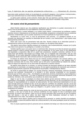 L o s 7 h á b i t o s d e l a g e n t e a l t a m e n t e e f e c t i v a S t e p h e n R . C o v e y
26
largo plazo están perdiendo interés en la psicología de «excitación pasajera» y los oradores «motivacionales»,
que lo que realmente hacen es contar historias entretenidas mezcladas con trivialidades.
La gente quiere sustancia, quiere evolución. Quiere algo más que aspirinas y parches. Quiere resolver los
problemas crónicos subyacentes y centrarse en los principios que producen resultados a largo plazo.
Un nuevo nivel de pensamiento
Albert Einstein observó que «los problemas significativos que afrontamos no pueden solucionarse en el
mismo nivel de pensamiento en el que estábamos cuando los creamos».
Cuando miramos a nuestro alrededor y en nuestro propio interior, y reconocemos los problemas creados
mientras vivimos e interactuamos con la ética de la personalidad, empezamos a comprender que son problemas
profundos, fundamentales, que no pueden resolverse en el nivel superficial en el que fueron creados.
Necesitamos un nuevo nivel, un nivel de pensamiento más profundo —un paradigma basado en los
principios que describan con exactitud la efectividad del ser humano y sus interacciones— para superar esas
preocupaciones profundas.
Sobre este nuevo nivel de pensamiento trata este libro. Nuestro enfoque de la efectividad personal e
interpersonal se centra en principios y se basa en el carácter; es «de adentro hacia afuera».
«De adentro hacia afuera» significa empezar por la persona; más fundamentalmente, empezar por la parte
más interior de la persona: los paradigmas, el carácter y los motivos.
También significa que si uno quiere tener un matrimonio feliz, tiene que ser el tipo de persona que genera
energía positiva y elude la energía negativa en lugar de fortalecerla. Si uno quiere tener un hijo adolescente
más agradable y cooperativo, d
ebe ser un padre más comprensivo, empático, coherente, cariñoso. Si uno
quiere tener más libertad, más margen en el trabajo, debe ser un empleado más responsable, más útil, más
colaborador. Si uno quiere despertar confianza, debe ser digno de confianza. Si uno aspira a la grandeza se-
cundaria del talento reconocido, debe centrarse primero en la grandeza primaria del carácter.
El enfoque de adentro hacia afuera dice que las victorias privadas preceden a las victorias públicas, que
debemos hacernos promesas a nosotros mismos, y mantenerlas ante nosotros, y sólo después hacer y
mantener promesas ante los otros. Dice también que es fútil poner la personalidad por delante del carácter,
tratar de mejorar las relaciones con los otros antes de mejorarnos a nosotros mismos.
De adentro hacia afuera es un proceso, un continuo proceso de renovación basado en las leyes naturales
que gobiernan el crecimiento y el progreso humanos. Es una espiral ascendente de crecimiento que conduce a
formas progresivamente superiores de independencia res ponsable e interdependencia efectiva.
He tenido la oportunidad de trabajar con muchas personas: personas maravillosas, personas de talento,
personas que aspiraban intensamente a la felicidad y el éxito, personas empeñadas en una búsqueda,
personas que se hieren unas a otras... He trabajado con ejecutivos, alumnos universitarios, grupos religiosos y
cívicos, familiares y matrimonios. Y en toda mi experiencia nunca he encontrado soluciones duraderas (a los
problemas, felicidad y éxito perdurables) que procedieran de afuera hacia adentro.
Según lo que he visto, el paradigma de afuera hacia adentro ge nera personas infelices que se sienten
sacrificadas e inmovilizadas, concentradas en los defectos de otras personas y en las circunstancias a las que
atribuyen la responsabilidad por su situación de estancamiento. He visto matrimonios desdichados en los que
cada cónyuge quería que cambiara el otro, en los que cada uno «confiesa» los «pecados» del otro, en los que
cada uno quiere «moldear» al otro. He visto disputas laborales en las que se consumían cantidades enormes de
tiempo y energía tratando de crear leyes que obligaran a la gente a actuar como si realmente existiera un
fundamento de confianza.
Miembros de nuestra familia han vivido en tres de los puntos más «calientes» de la Tierra (Sudáfrica, Israel
e Irlanda), y creo que la fuente de los continuos problemas de esos lugares ha sido el paradigma social
dominante: de afuera hacia adentro. Cada uno de los grupos implicados está convencido de que el problema
está «allí afuera», y de que si «ellos» (es decir, todos los otros implicados) «entraran en razón» o
«desaparecieran de la vista», ese problema quedaría resuelto.
«De adentro hacia afuera» significa para la mayoría de las personas un cambio dramático de paradigma,
en gran medida a causa del poderoso efecto del condicionamiento y del actual paradigma social de la ética de
la personalidad.
Pero mi propia experiencia (tanto la personal como la resultante del trabajo con miles de otras personas) y
 