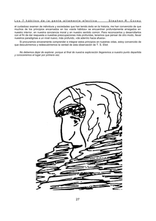 L o s 7 h á b i t o s d e l a g e n t e a l t a m e n t e e f e c t i v a S t e p h e n R . C o v e y
27
el cuidadoso examen de individuos y sociedades que han tenido éxito en la historia, me han convencido de que
muchos de los principios encarnados en los «siete hábitos» se encuentran profundamente arraigados en
nuestro interior, en nuestra conciencia moral y en nuestro sentido común. Para reconocerlos y desarrollarlos
con el fin de dar respuesta a nuestras preocupaciones más profundas, tenemos que pensar de otro modo, llevar
nuestros paradigmas a un nivel nuevo, más profundo, «de adentro hacia afuera».
Si procuramos sinceramente comprender e integrar estos principios en nuestras vidas, estoy convencido de
que descubriremos y redescubriremos la verdad de esta observación de T. S. Eliot:
No debemos dejar de explorar, porque al final de nuestra exploración llegaremos a nuestro punto departida
y conoceremos el lugar por primera vez.
 