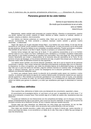 L o s 7 h á b i t o s d e l a g e n t e a l t a m e n t e e f e c t i v a S t e p h e n R . C o v e y
28
Panorama general de los siete hábitos
Somos lo que hacemos día a día.
De modo que la excelencia no es un acto,
sino un hábito.
ARISTÓTELES
Básicamente, nuestro carácter está compuesto por nuestros hábi tos. «Siembra un pensamiento, cosecha
una acción; siembra una acción, cosecha un hábito. Siembra un hábito, cosecha un carácter; siembra un
carácter, cosecha un destino», dice el proverbio.
Los hábitos son f
actores poderosos en nuestras vidas. Dado que se trata de pautas consistentes, a
menudo inconscientes, de modo constante y cotidiano expresan nuestro carácter y generan nuestra
efectividad... o inefectividad.
Según dijo alguna vez el gran educador Horace Mann, «Los hábitos son como hebras. Si día tras día las
trenzamos en una cuerda, pronto resultará irrompible». Personalmente, no estoy de acuerdo con la última parte
de esta sentencia. Sé que los hábitos no son irrompibles; es posible quebrarlos. Pueden aprenderse y olvidarse.
Pero también sé que hacerlo no es fácil ni rápido. Supone un proceso y un compromiso tremendo.
Quienes fuimos testigos del viaje lunar de la Apolo 11 nos quedamos sorprendidos al ver a un hombre
caminar sobre la Luna y volver a la Tierra. Calificativos como «fantástico» e «increíble» resultaban inadecuados
para describir lo que estaba sucediendo en aquellos días memorables. Pero para llegar allí, esos astronautas
tuvieron literalmente que romper y desprenderse de la tremenda atrac ción gravitatoria de la Tierra. En los
primeros minutos del despegue, en los primeros kilómetros del viaje, se gastó más energía que la utilizada para
atravesar medio millón de kilómetros durante los días siguientes.
Los hábitos tienen también una enorme a
tracción gravitatoria, más de lo que la mayoría de las personas
comprenden o admiten. Para romper tendencias habituales profundamente enraizadas tales orno la indecisión,
la impaciencia, la crítica o el egoísmo, que violan los principios básicos de la efectividad humana, se necesita
algo más que un poco de fuerza de voluntad y algunos cambios menores en nuestras vidas. El «despegue»
exige un esfuerzo tremendo, pero en cuanto nos despegamos de la atracción gravitatoria, nuestra libertad
adquiere una dimensión totalmente nueva.
Lo mismo que cualquier fuerza natural, la atracción de la gravedad puede operar con nosotros o contra
nosotros. La atracción gravi tatoria de algunos de nuestros hábitos puede normalmente impedirnos que vayamos
adonde queremos ir. Pero también es la atracción gravitatoria la que mantiene unido el mundo, a los planetas
en sus órbitas y al universo en orden. Es una fuerza poderosa, y si la empleamos con efectividad, podemos
utilizar los hábitos para generar la cohesión y el orden que necesitamos para lograr la efectividad en nuestras
vidas.
Los «hábitos» definidos
Para nuestros fines, definiremos el hábito como una intersección de conocimiento, capacidad y deseo.
El conocimiento es el paradigma teórico, el qué hacer y el por qué, la capacidad es el cómo hacer. Y el
deseo es la motivación, el querer hacer. Para convertir algo en un hábito de nuestra vida, necesitamos esos tres
elementos.
Yo puedo ser inefectivo en mis interacciones con mis compañeros de trabajo, con mi cónyuge o mis hijos,
porque constantemente les digo lo que pienso, pero nunca los escucho realmente. A menos que encuentre los
principios correctos de la interacción humana, tal vez ni siquiera sepa que necesito escuchar.
Aunque sepa que para interactuar con efectivi dad con otros tengo que escucharlos, tal vez me falte
capacidad para hacerlo. Podría no saber cómo se escucha real y profundamente a otro ser humano.
Pero saber que necesito escuchar y saber cómo escuchar no basta- A menos que quiera escuchar, a
menos que tenga ese deseo, no se convertirá en un hábito de mi vida. Para crear un hábito hay que trabajar en
esas tres dimensiones.
 