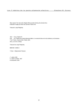 L o s 7 h á b i t o s d e l a g e n t e a l t a m e n t e e f e c t i v a S t e p h e n R . C o v e y
2
Título original: The mam luéils ofhighly rffrclive peo/ile.llrsUiring Ule chamela rihics.
Publicado en inglés por Simón and Schuster, Nueva York
Traducción: Jorge Piatigorsky
158.1 Covey, Stephen R.
COV Los 7 hábitos de la gente altamente efe
ctiva : la revolución ética en la vicia cotidiana y en la empresa.-
1" ed. II" reirnp.- Buenos Aires Paidós, 2003.
3X4 p.; 21x14cm.-(Plural)
Traducción de Jorge Piatigorsky
ISBN 950-12-9000-X
1.Título - I. Mejoramiento Personal
¡ª edición, I9S9
Iª - edición com/itidn, 1997
IIª-reimpresión, 2003
 
