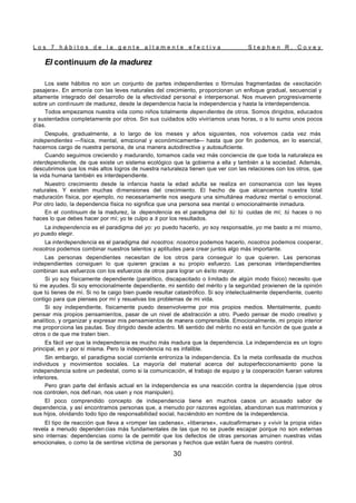 L o s 7 h á b i t o s d e l a g e n t e a l t a m e n t e e f e c t i v a S t e p h e n R . C o v e y
30
El continuum de la madurez
Los siete hábitos no son un conjunto de partes independientes o fórmulas fragmentadas de «excitación
pasajera». En armonía con las leves naturales del crecimiento, proporcionan un enfoque gradual, secuencial y
altamente integrado del desarrollo de la efectividad personal e interpersonal. Nos mueven progresivamente
sobre un continuum de madurez, desde la dependencia hacia la independencia y hasta la interdependencia.
Todos empezamos nuestra vida como niños totalmente dependientes de otros. Somos dirigidos, educados
y sustentados completamente por otros. Sin sus cuidados sólo viviríamos unas horas, o a lo sumo unos pocos
días.
Después, gradualmente, a lo largo de los meses y años siguientes, nos volvemos cada vez más
independientes —física, mental, emocional y económicamente— hasta que por fin podemos, en lo esencial,
hacernos cargo de nuestra persona, de una manera autodirectiva y autosuficiente.
Cuando seguimos creciendo y madurando, tomamos cada vez más conciencia de que toda la naturaleza es
interdependiente, de que existe un sistema ecológico que la gobierna a ella y también a la sociedad. Además,
descubrimos que los más altos logros de nuestra naturaleza tienen que ver con las relaciones con los otros, que
la vida humana también es interdependiente.
Nuestro crecimiento desde la infancia hasta la edad adulta se realiza en consonancia con las leyes
naturales. Y existen muchas dimensiones del crecimiento. El hecho de que alcancemos nuestra total
maduración física, por ejemplo, no necesariamente nos asegura una simultánea madurez mental o emocional.
Por otro lado, la dependencia física no significa que una persona sea mental o emocionalmente inmadura.
En el continuum de la madurez, la dependencia es el paradigma del tú: tú cuidas de mí; tú haces o no
haces lo que debes hacer por mí; yo te culpo a ti por los resultados.
La independencia es el paradigma del yo: yo puedo hacerlo, yo soy responsable, yo me basto a mí mismo,
yo puedo elegir.
La interdependencia es el paradigma del nosotros: nosotros podemos hacerlo, nosotros podemos cooperar,
nosotros podemos combinar nuestros talentos y aptitudes para crear juntos algo más importante.
Las personas dependientes necesitan de los otros para conseguir lo que quieren. Las personas
independientes consiguen lo que quieren gracias a su propio esfuerzo. Las personas interdependientes
combinan sus esfuerzos con los esfuerzos de otros para lograr un éxito mayor.
Si yo soy físicamente dependiente (paralítico, discapacitado o limitado de algún modo físico) necesito que
tú me ayudes. Si soy emocionalmente dependiente, mi sentido del mérito y la seguridad provienen de la opinión
que tú tienes de mí. Si no te caigo bien puede resultar catastrófico. Si soy intelectualmente dependiente, cuento
contigo para que pienses por mí y resuelvas los problemas de mi vida.
Si soy independiente, físicamente puedo desenvolverme por mis propios medios. Mentalmente, puedo
pensar mis propios pensamientos, pasar de un nivel de abstracción a otro. Puedo pensar de modo creativo y
analítico, y organizar y expresar mis pensamientos de manera comprensible. Emocionalmente, mi propio interior
me proporciona las pautas. Soy dirigido desde adentro. Mi sentido del mérito no está en función de que guste a
otros o de que me traten bien.
Es fácil ver que la independencia es mucho más madura que la dependencia. La independencia es un logro
principal, en y por sí misma. Pero la independencia no es infalible.
Sin embargo, el paradigma social corriente entroniza la independencia. Es la meta confesada de muchos
individuos y movimientos sociales. La mayoría del material acerca del autoperfeccionamiento pone la
independencia sobre un pedestal, como si la comunicación, el trabajo de equipo y la cooperación fueran valores
inferiores.
Pero gran parte del énfasis actual en la independencia es una reacción contra la dependencia (que otros
nos controlen, nos defi nan, nos usen y nos manipulen).
El poco comprendido concepto de independencia tiene en muchos casos un acusado sabor de
dependencia, y así encontramos personas que, a menudo por razones egoístas, abandonan sus matrimonios y
sus hijos, olvidando todo tipo de responsabilidad social, haciéndolo en nombre de la independencia.
El tipo de reacción que lleva a «romper las cadenas», «liberarse», «autoafirmarse» y «vivir la propia vida»
revela a menudo dependen cias más fundamentales de las que no se puede escapar porque no son externas
sino internas: dependencias como la de permitir que los defectos de otras personas arruinen nuestras vidas
emocionales, o como la de sentirse víctima de personas y hechos que están fuera de nuestro control.
 