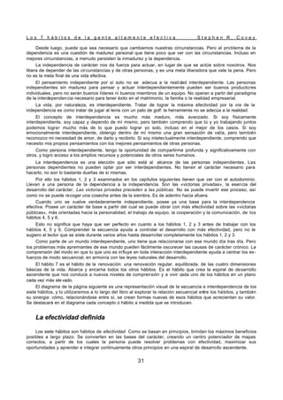 L o s 7 h á b i t o s d e l a g e n t e a l t a m e n t e e f e c t i v a S t e p h e n R . C o v e y
31
Desde luego, puede que sea necesario que cambiemos nuestras circunstancias. Pero el problema de la
dependencia es una cuestión de madurez personal que tiene poco que ver con las circunstancias. Incluso en
mejores circunstancias, a menudo persisten la inmadurez y la dependencia.
La independencia de carácter nos da fuerza para actuar, en lugar de que se actúe sobre nosotros. Nos
libera de depender de las circunstancias y de otras personas, y es una meta liberadora que vale la pena. Pero
no es la meta final de una vida efectiva.
El pensamiento independiente por sí solo no se adecua a la realidad interdependiente. Las personas
independientes sin madurez para pensar y actuar interdependientemente pueden ser buenos productores
individuales, pero no serán buenos líderes ni buenos miembros de un equipo. No operan a partir del paradigma
de la interdependencia necesario para tener éxito en el matrimonio, la familia o la realidad empresarial.
La vida, por naturaleza, es interdependiente. Tratar de lograr la máxima efectividad por la vía de la
independencia es como tratar de jugar al tenis con un palo de golf: la herramienta no se adecúa a la realidad.
El concepto de interdependencia es mucho más maduro, más avanzado. Si soy físicamente
interdependiente, soy capaz y dependo de mí mismo, pero también comprendo que tú y yo trabajando juntos
podemos lograr mucho más de lo que puedo lograr yo solo, incluso en el mejor de los casos. Si soy
emocionalmente interdependiente, obtengo dentro de mí mismo una gran sensación de valía, pero también
reconozco mi necesidad de amor, de darlo y recibirlo. Si soy intelectualmente interdependiente, comprendo que
necesito mis propios pensamientos con los mejores pensamientos de otras personas.
Como persona interdependiente, tengo la oportunidad de compartirme profunda y significativamente con
otros, y logro acceso a los amplios recursos y potenciales de otros seres humanos.
La interdependencia es una elección que sólo está al alcance de las personas independientes. Las
personas dependientes no pueden optar por ser interdependientes. No tienen el carácter necesario para
hacerlo, no son lo bastante dueñas de sí mismas.
Por ello los hábitos 1, 2 y 3 examinados en los capítulos siguientes tienen que ver con el autodominio.
Llevan a una persona de la dependencia a la independencia. Son las «victorias privadas», la esencia del
desarrollo del carácter. Las victorias privadas preceden a las públicas. No se puede invertir ese proceso, así
como no se puede recoger una cosecha antes de la siembra. Es de adentro hacia afuera.
Cuando uno se vuelve verdaderamente independiente, posee ya una base para la interdependencia
efectiva. Posee un carácter de base a partir del cual se puede obrar con más efectividad sobre las «victorias
públicas», más orientadas hacia la personalidad, el trabajo de equipo, la cooperación y la comunicación, de los
hábitos 4, 5 y 6.
Esto no significa que haya que ser perfecto en cuanto a los hábitos 1, 2 y 3 antes de trabajar con los
hábitos 4, 5 y 6. Comprender la secuencia ayuda a controlar el desarrollo con más efectividad, pero no le
sugiero al lector que se aísle durante varios años hasta desarrollar completamente los hábitos 1, 2 y 3.
Como parte de un mundo interdependiente, uno tiene que relacionarse con ese mundo día tras día. Pero
los problemas más apremiantes de ese mundo pueden fácilmente oscurecer las causas de carácter crónico. La
comprensión del modo en que lo que uno es influye en toda interacción interdependiente ayuda a centrar los es-
fuerzos de modo secuencial, en armonía con las leyes naturales del desarrollo.
El hábito 7 es el hábito de la renovación: una renovación regular, equilibrada, de las cuatro dimensiones
básicas de la vida. Abarca y encarna todos los otros hábitos. Es el hábito que crea la espiral de desarrollo
ascendente que nos conduce a nuevos niveles de comprensión y a vivir cada uno de los hábitos en un plano
cada vez más ele vado.
El diagrama de la página siguiente es una representación visual de la secuencia e interdependencia de los
siete hábitos, y lo utilizaremos a lo largo del libro al explorar la relación secuencial entre los hábitos, y también
su sinergia: cómo, relacionándose entre sí, se crean formas nuevas de esos hábitos que acrecientan su valor.
Se destacará en el diagrama cada concepto o hábito a medida que se introducen.
La efectividad definida
Los siete hábitos son hábitos de efectividad. Como se basan en principios, brindan los máximos beneficios
posibles a largo plazo. Se convierten en las bases del carácter, creando un centro potenciador de mapas
correctos, a partir de los cuales la persona puede resolver problemas con efectividad, maximizar sus
oportunidades y aprender e integrar continuamente otros principios en una espiral de desarrollo ascendente.
 