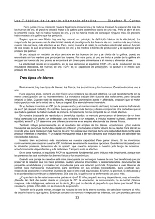 L o s 7 h á b i t o s d e l a g e n t e a l t a m e n t e e f e c t i v a S t e p h e n R . C o v e y
33
Pero, junto con su creciente riqueza llegaron la impaciencia y la codicia. Incapaz de esperar día tras día
los huevos de oro, el granje ro decidió matar a la gallina para obtenerlos todos de una vez. Pero al abrir el ave,
la encontró vacía. Allí no había huevos de oro, y ya no habría modo de conseguir ninguno más. El granjero
había matado a la gallina que los producía.
Sugiero que en esa fábula hay una ley natural, un principio: la definición básica de la efectividad. La
mayoría de las personas ven la efectividad desde el paradigma de los huevos de oro: cuanto más se produce,
cuanto más se hace, más efectivo se es. Pero, como muestra el relato, la verdadera efectividad está en función
de dos cosas: lo que se produce (los huevos de oro) y los medios o bienes de produc ción y la capacidad para
producir (la gallina).
Si uno adopta un modelo de vida centrado en los huevos de oro y se olvida de la gallina, pronto se
encontrará sin los medios que producen los huevos. Por otra parte, si uno se limita a cuidar de la gallina sin
recoger los huevos de oro, pronto se encontrará sin dinero para alimentarse a sí mismo o alimentar al ave.
La efectividad reside en el equilibrio, en lo que denomino el equilibrio P/CP. «P» es la producción de los
resultados deseados, los huevos de oro. «CP» es la capacidad de producción, la aptitud o el medio que
produce los huevos de oro.
Tres tipos de bienes
Básicamente, hay tres tipos de bienes: los físicos, los económicos y los humanos. Considerémoslos uno a
uno.
Hace algunos años, compré un bien físico: una cortadora de césped eléctrica. La usé repetidamente sin la
menor preocupación por su mantenimiento. La cortadora trabajó bien durante dos es taciones, pero después
empezó a fallar. Cuando traté de repararla, limpiándola, poniéndole aceite y afilándola, descubrí que el motor
había perdido más de la mitad de su fuerza original. Era esencialmente inservible.
Si yo hubiera invertido en CP (en la preservación y el mantenimiento del bien) todavía estaría disfrutando
de su P (el césped cortado). En cambio, tuve que gastar más tiempo y dinero comprando otra cortadora que el
que habría gastado de haber cuidado la primera. Simplemente no me comporté de un modo efectivo.
En nuestra búsqueda de resultados o beneficios rápidos, a menudo provocamos el deterioro de un bien
físico apreciado (un coche, un ordenador, una lavadora o un secador, o incluso nuestro cuerpo). Mantener el
equilibrio entre P y CP determina una diferencia enorme en el empleo efectivo de los bienes físicos.
También influye poderosamente en el resultado del empleo de los bienes económicos. ¿Con cuánta
frecuencia las personas confunden capital con interés? ¿Ha tomado el lector dinero de su capital Para elevar su
nivel de vida, para conseguir más huevos de oro? Un capital que mengua tiene una capacidad decreciente para
producir intereses o ingresos. Y un capital menguante llega a ser tan pequeño que incluso deja de satisfacer las
necesidades básicas.
Nuestro bien económico más importante es nuestra capacidad Para ganar dinero. Si no invertimos
continuamente para mejorar nues tra CP, limitamos severamente nuestras opciones. Quedamos bloqueados en
la situación presente, temerosos de la opinión que nues tra empresa o nuestro jefe tenga de nosotros,
económicamente dependientes y a la defensiva. Tampoco esto es efectivo.
En el área humana, el equilibrio P/CP es igualmente fundamental, pero incluso más importante, porque son
las personas las que controlan los bienes físicos y los económicos.
Cuando una pareja de casados está más preocupada por conseguir huevos de oro (los beneficios) que por
preservar la relación que los hace posibles, suelen volverse insensibles y desconsiderados, descuidando las
pequeñas amabilidades y cortesías tan importantes para una relación profunda. Empiezan a usar técnicas de
control para manipularse mutuamente, para centrarse en sus propias necesidades, para justificar sus
respectivas posiciones y encontrar pruebas de qu e el otro está equivocado. El amor, la plenitud, la delicadeza y
la espontaneidad comienzan a deteriorarse. Día tras día, la gallina se va enfermando un poco más.
¿Y qué decir de las relaciones entre padres e hijos? El niño pequeño es muy dependiente, muy vulnerable.
¡Resulta tan fácil des cuidar desde el principio la CP: la educación, la comunicación, la es cucha! ¡Somos
mayores, más inteligentes, estamos en lo cierto ¿Por qué no decirle al pequeño lo que tiene que hacer? Si es
necesario, grítele, intimídelo, no se mueva de su posición.
También se le puede mimar, recoger los huevos de oro de la eterna sonrisa, de satisfacer siempre al niño,
de dejarle hacer lo que quiera. Entonces crecerá sin normas ni expectativas internas, sin com promiso personal
 