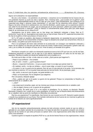 L o s 7 h á b i t o s d e l a g e n t e a l t a m e n t e e f e c t i v a S t e p h e n R . C o v e y
34
alguno con la disciplina o la responsabilidad.
De una u otra manera —la autoritaria o la permisiva — actuamos con la mentalidad de los huevos de oro.
Uno pretende imponer su punto de vista o agradar. Pero, mientras tanto, ¿qué sucede con la gallina? ¿Qué
sentido de la responsabilidad tendrá el niño al cabo de unos años? ¿Qué autodisciplina, qué confianza en su
capacidad para elegir o alcanzar metas importantes? ¿Y qué decir de las relaciones entre ambos? Cuando
llegue a los años críticos de la adolescencia, a la crisis de identidad, ¿sabrá acaso, por su experiencia anterior,
que usted ha de escucharlo sin juzgar, que se preocupa por él como persona? ¿Sabrá que puede confiar en
usted, sin excepciones ni reservas? ¿Será la relación lo suficientemente sólida como para que usted llegue
hasta él, se comunique con él, influya en él?
Supongamos que el lector quiere que su hija tenga una habitación ordenada y limpia. Esto es P,
producción, huevo de oro. Supongamos que quiere que su hija la limpie. Esto es CP, capacidad de produc ción.
Su hija es la gallina; el bien que produce, el huevo de oro.
Si P y CP están en equilibrio, ella limpiará la habitación alegremente, sin necesidad de que se insista en
que lo haga, porque se ha comprometido a hacerlo y sigue la disciplina de cumplir sus compromisos. Ella es un
bien valioso, una gallina que pone huevos de oro.
Pero si el paradigma del lector está centrado en la producción, en conseguir una habitación ordenada y
limpia, tal vez regañe a su hija para que ella se ocupe de la tarea. Puede incluso amenazarla o gritarle cada vez
más y, por su deseo de conseguir el huevo de oro, minar la salud y el bienestar de la gallina.
Permítame compartir con usted una interesante experiencia acerca de la CP que tuve con una de mis hijas.
Estábamos planeando un paseo, que es algo de lo que disfruto regularmente con cada uno de mis hijos, por
separado. Planificar la salida nos resulta tan satisfac torio como el paseo en sí.
De modo que le dije a mi hija: «Linda, ésta es tu noche. ¿Qué quieres que hagamos?».
—Papá, lo que prefieras —me contestó.
—No, en serio —insistí—, ¿qué te gustaría hacer?
—Bueno —respondió finalmente—, lo que yo quiero hacer no es algo que quieras hacer tú.
—En realidad, cariño —le dije con énfasis—, eres tú quien elige; yo quiero lo que tú quieras.
—Yo quiero ir a ver La guerra de las galaxias. Pero sé que a ti esa película no te gusta. Ya te dormiste otra
vez mientras la veíamos. A ti no te gustan esas películas de ciencia-ficción. No te preocupes, papá.
—No, cariño, si eso es lo que te gusta, me gusta también a mí.
—Papá, no te preocupes. No es obligatorio que salgamos.
Hizo una pausa y después agregó:
—Pero, ¿sabes por qué no te gusta La guerra de las galaxias! Porque no comprendes la filosofía y el
entrenamiento de un caballero Jedi.
— ¿Qué?
—Las cosas que tú enseñas, papá, son las mismas que incluye el entrenamiento de un caballero Jedi.
— ¡No me digas! ¡Vamos a ver La guerra de las galaxias!
Y eso hicimos. Se sentó junto a mí y me explicó el paradigma. Fui su alumno, su discípulo. Resultó
fascinante. Empecé a ver, a partir de un nuevo paradigma, el modo en que la filosofía básica del entrenamiento
de un caballero Jedi se ponía de manifiesto en diferentes circunstancias.
Ésa fue una experiencia P no planificada, fruto fortuito de una inversión en la CP. Estrechó nuestra relación
y resultó muy satisfactoria en sus frutos. Pero también disfrutamos de los huevos de oro mientras la gallina (la
calidad de la relación) se nutría significativamente.
CP organizacional
Uno de los aspectos extraordinariamente valiosos de todo principio correcto reside en que es válido y
aplicable en una amplia variedad de circunstancias. A lo largo de este libro me gustaría compartir con el lector
algunos de los modos en que estos principios se aplican tanto a las organizaciones (entre ellas las familias)
como a los individuos.
Cuando la gente no respeta el equilibrio P/CP en su uso de los bienes físicos en las organizaciones, reduce
 