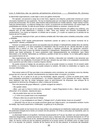 L o s 7 h á b i t o s d e l a g e n t e a l t a m e n t e e f e c t i v a S t e p h e n R . C o v e y
35
la efectividad organizacional y suele dejar a otros una gallina moribunda.
Por ejemplo, una persona a cargo de un bien físico, digamos una máquina, puede estar ansiosa por causar
una buena impresión en sus superiores. Tal vez la empresa pase por una etapa de rápido crecimiento y lleguen
pronto las promociones. Por lo tanto, este hombre está produciendo en niveles óptimos: ningún tiempo muerto,
nada de mantenimiento. La máquina trabaja día y noche. La producción es extraordinaria, los costos bajan, las
posibilidades son infinitas. Al cabo de poco tiempo, el hombre obtiene su ascenso. ¡Huevos de oro!
Pero suponga el lector que es su sucesor en el puesto. Hereda entonces una gallina muy enferma, una
máquina que ya está deteriora da y empieza a fallar. Tiene que realizar una inversión considerable en
mantenimiento. Los costos se disparan; la utilidad cae en picado. ¿Y a quién se culpará por la pérdida de los
huevos de oro? A usted.
Su predecesor destruyó el bien, pero el sistema contable sólo infor maba sobre unidades producidas, costos
y utilidades.
El equilibrio P/CP resulta particularmente importante cuando se aplica a los bienes humanos de la
organización: clientes y empleados.
Conozco un restaurante que servía una exquisita sopa de almejas V habitualmente estaba lleno de clientes.
Después lo vendieron, y al n
uevo propietario le interesaron más los huevos de oro: decidió aba ratar la sopa.
Durante más o menos un mes, con costos más bajos e ingresos constantes, las ganancias crecieron
rápidamente. Pero poco a poco los clientes empezaron a desaparecer. Desapareció la confianza, y el negocio
declinó casi hasta extinguirse. El nuevo propietario trató desesperadamente de revitalizarlo, pero había
descuidado a los clientes, defraudado su confianza y perdido el bien de su lealtad. Ya no había gallina alguna
que pusiera huevos de oro.
Hay organizaciones que hablan mucho sobre los clientes y descuidan por completo a las personas que
tratan con ellos: los empleados. El principio CP dice que siempre hay que tratar a los empleados exactamente
como queremos que ellos traten a nuestros mejores clientes.
Se puede comprar el trabajo de una persona, pero no se puede comprar su corazón. En el corazón están
su lealtad y su entusiasmo. Tampoco se puede comprar su cerebro. Allí están su creatividad, su ingenio, sus
recursos intelectuales.
Para actuar sobre la CP hay que tratar a los empleados como voluntarios, tan voluntarios como los clientes,
porque eso es lo que son. Aportan voluntariamente sus mejores dotes: el corazón y la mente.
Cierta vez, en un grupo en el que yo me encontraba, alguien preguntó: «¿Cómo se puede poner orden
entre empleados perezosos e incompetentes?». Un hombre respondió: «¡Con granadas de mano!». Algunos
otros festejaron ese tipo de chiste retrógrado sobre la admi nistración de empresas, ese enfoque de la
supervisión en términos de «Póngalos en orden o tírelos por la borda».
Pero otra persona del grupo reflexionó: «¿Quién recogerá los restos?».
—No quedan restos.
—Bien, ¿por qué no hace lo mismo con sus clientes? —siguió Preguntando el otro—. Basta con decirles:
«Escuchen: si no compran, váyanse de aquí».
—No se puede hacer eso con los clientes.
— ¿Y cómo se lo puede hacer a los empleados?
—Porque a ellos soy yo quien les da trabajo.
—Ya veo. ¿Y sus empleados le son fieles? ¿Trabajan duro? ¿Cuánto tiempo duran en el puesto?
— ¿Bromea? Hoy en día no se puede encontrar gente que valga la pena. Los empleados cambian mucho
de trabajo, hay mucho ausen tismo, multiempleo. La gente ya no se preocupa.
El interés puesto en los huevos de oro (esa actitud, ese paradigma) es totalmente inadecuado para extraer
las poderosas energías de la mente y el corazón de otra persona. Un límite a corto plazo es importante, pero no
es lo fundamental.
La efectividad reside en el equilibrio. Centrarse excesivamente en P da por res ultado una salud deteriorada,
máquinas desgastadas, cuentas bancarias en números rojos y relaciones rotas. Centrarse demasiado en CP es
como correr tres o cuatro horas al día, alardeando acerca de los diez años de vida que eso va a traer a nuestras
vidas, sin darnos cuenta de que los estamos perdiendo en la propia carrera. Es también como no dejar nunca
de ir a la escuela, sin producir, viviendo de los huevos de oro de otra persona: el síndrome del estudiante
 