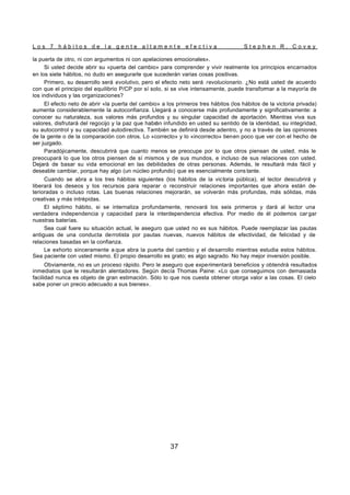 L o s 7 h á b i t o s d e l a g e n t e a l t a m e n t e e f e c t i v a S t e p h e n R . C o v e y
37
la puerta de otro, ni con argumentos ni con apelaciones emocionales».
Si usted decide abrir su «puerta del cambio» para comprender y vivir realmente los principios encarnados
en los siete hábitos, no dudo en asegurarle que sucederán varias cosas positivas.
Primero, su desarrollo será evolutivo, pero el efecto neto será revolucionario. ¿No está usted de acuerdo
con que el principio del equilibrio P/CP por sí solo, si se vive intensamente, puede transformar a la mayoría de
los individuos y las organizaciones?
El efecto neto de abrir «la puerta del cambio» a los primeros tres hábitos (los hábitos de la victoria privada)
aumenta considerablemente la autoconfianza. Llegará a conocerse más profundamente y significativamente: a
conocer su naturaleza, sus valores más profundos y su singular capacidad de aportación. Mientras viva sus
valores, disfrutará del regocijo y la paz que habrán infundido en usted su sentido de la identidad, su integridad,
su autocontrol y su capacidad autodirectiva. También se definirá desde adentro, y no a través de las opiniones
de la gente o de la comparación con otros. Lo «correcto» y lo «incorrecto» tienen poco que ver con el hecho de
ser juzgado.
Paradójicamente, descubrirá que cuanto menos se preocupe por lo que otros piensan de usted, más le
preocupará lo que los otros piensen de sí mismos y de sus mundos, e incluso de sus relaciones con usted.
Dejará de basar su vida emocional en las debilidades de otras personas. Además, le resultará más fácil y
deseable cambiar, porque hay algo (un núcleo profundo) que es esencialmente cons tante.
Cuando se abra a los tres hábitos siguientes (los hábitos de la victoria pública), el lector descubrirá y
liberará los deseos y los recursos para reparar o reconstruir relaciones importantes que ahora están de-
terioradas o incluso rotas. Las buenas relaciones mejorarán, se volverán más profundas, más sólidas, más
creativas y más intrépidas.
El séptimo hábito, si se internaliza profundamente, renovará los seis primeros y dará al lector una
verdadera independencia y capacidad para la interdependencia efectiva. Por medio de él podemos car gar
nuestras baterías.
Sea cual fuere su situación actual, le aseguro que usted no es sus hábitos. Puede reemplazar las pautas
antiguas de una conducta derrotista por pautas nuevas, nuevos hábitos de efectividad, de felicidad y de
relaciones basadas en la confianza.
Le exhorto sinceramente a que abra la puerta del cambio y el desarrollo mientras estudia estos hábitos.
Sea paciente con usted mismo. El propio desarrollo es grato; es algo sagrado. No hay mejor inversión posible.
Obviamente, no es un proceso rápido. Pero le aseguro que experimentará beneficios y obtendrá resultados
inmediatos que le resultarán alentadores. Según decía Thomas Paine: «Lo que conseguimos con demasiada
facilidad nunca es objeto de gran estimación. Sólo lo que nos cuesta obtener otorga valor a las cosas. El cielo
sabe poner un precio adecuado a sus bienes».
 
