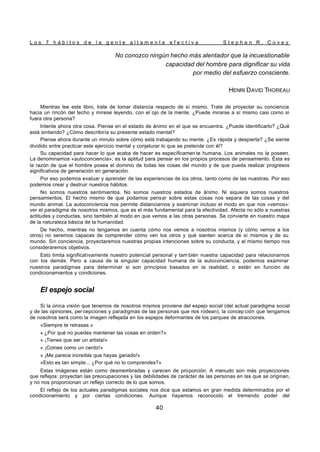 L o s 7 h á b i t o s d e l a g e n t e a l t a m e n t e e f e c t i v a S t e p h e n R . C o v e y
40
No conozco ningún hecho más alentador que la incuestionable
capacidad del hombre para dignificar su vida
por medio del esfuerzo consciente.
HENRI DAVID THOREAU
Mientras lee este libro, trate de tomar distancia respecto de sí mismo. Trate de proyectar su conciencia
hacia un rincón del techo y mírese leyendo, con el ojo de la mente. ¿Puede mirarse a sí mismo casi como si
fuera otra persona?
Intente ahora otra cosa. Piense en el estado de ánimo en el que se encuentra. ¿Puede identificarlo? ¿Qué
está sintiendo? ¿Cómo describiría su presente estado mental?
Piense ahora durante un minuto sobre cómo está trabajando su mente. ¿Es rápida y despierta? ¿Se siente
dividido entre practicar este ejercicio mental y conjeturar lo que se pretende con él?
Su capacidad para hacer lo que acaba de hacer es específicamen te humana. Los animales no la poseen.
La denominamos «autoconciencia»; es la aptitud para pensar en los propios procesos de pensamiento. Ésta es
la razón de que el hombre posea el dominio de todas las cosas del mundo y de que pueda realizar progresos
significativos de generación en generación.
Por eso podemos evaluar y aprender de las experiencias de los otros, tanto como de las nuestras. Por eso
podemos crear y destruir nuestros hábitos.
No somos nuestros sentimientos. No somos nuestros estados de ánimo. Ni siquiera somos nuestros
pensamientos. El hecho mismo de que podamos pensar sobre estas cosas nos separa de las cosas y del
mundo animal. La autoconciencia nos permite distanciarnos y examinar incluso el modo en que nos «vemos»:
ver el paradigma de nosotros mismos, que es el más fundamental para la efectividad. Afecta no sólo a nuestras
actitudes y conductas, sino también al modo en que vemos a las otras personas. Se convierte en nuestro mapa
de la naturaleza básica de la humanidad.
De hecho, mientras no tengamos en cuenta cómo nos vemos a nosotros mismos (y cómo vemos a los
otros) no seremos capaces de comprender cómo ven los otros y qué sienten acerca de sí mismos y de su
mundo. Sin conciencia, proyectaremos nuestras propias intenciones sobre su conducta, y al mismo tiempo nos
consideraremos objetivos.
Esto limita significativamente nuestro potencial personal y tam bién nuestra capacidad para relacionarnos
con los demás. Pero a causa de la singular capacidad humana de la autoconciencia, podemos examinar
nuestros paradigmas para determinar si son principios basados en la realidad, o están en función de
condicionamientos y condiciones.
El espejo social
Si la única visión que tenemos de nosotros mismos proviene del espejo social (del actual paradigma social
y de las opiniones, per cepciones y paradigmas de las personas que nos rodean), la concep ción que tengamos
de nosotros será como la imagen reflejada en los espejos deformantes de los parques de atracciones.
«Siempre te retrasas.»
« ¿Por qué no puedes mantener las cosas en orden?»
« ¡Tienes que ser un artista!»
« ¡Comes como un cerdo!»
« ¡Me parece increíble que hayas ganado!»
«Esto es tan simple... ¿Por qué no lo comprendes?»
Estas imágenes están como desmembradas y carecen de proporción. A menudo son más proyecciones
que reflejos: proyectan las preocupaciones y las debilidades de carácter de las personas en las que se originan,
y no nos proporcionan un reflejo correcto de lo que somos.
El reflejo de los actuales paradigmas sociales nos dice que estamos en gran medida determinados por el
condicionamiento y por ciertas condiciones. Aunque hayamos reconocido el tremendo poder del
 