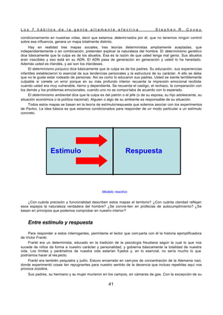 L o s 7 h á b i t o s d e l a g e n t e a l t a m e n t e e f e c t i v a S t e p h e n R . C o v e y
41
condicionamiento en nuestras vidas, decir que estamos determinados por él, que no tenemos ningún control
sobre esa influencia, genera un mapa totalmente distinto.
Hay en realidad tres mapas sociales, tres teorías deterministas ampliamente aceptadas, que
independientemente o en combinación, pretenden explicar la naturaleza del hombre. El determinismo genético
dice básicamente que la culpa es de los abuelos. Ésa es la razón de que usted tenga mal genio. Sus abuelos
eran irascibles y eso está en su ADN. El ADN pasa de generación en generación y usted lo ha heredado.
Además usted es irlandés, y así son los irlandeses.
El determinismo psíquico dice básicamente que la culpa es de los padres. Su educación, sus experiencias
infantiles establecieron lo esencial de sus tendencias personales y la estructura de su carácter. A ello se debe
que no le guste estar rodeado de personas. Así es como lo educaron sus padres. Usted se siente terriblemente
culpable si comete un error porque en su más profundo interior recuerda la impresión emocional recibida
cuando usted era muy vulnerable, tierno y dependiente. Se recuerda el castigo, el rechazo, la comparación con
los demás y los problemas emocionales, cuando uno no se comportaba de acuerdo con lo esperado.
El determinismo ambiental dice que la culpa es del patrón o el jefe (o de su esposa, su hijo adolescente, su
situación económica o la política nacional). Alguien o algo de su ambiente es responsable de su situación.
Todos estos mapas se basan en la teoría de estímulo/respuesta que solemos asociar con los experimentos
de Pavlov. La idea básica es que estamos condicionados para responder de un modo particular a un estímulo
concreto.
Modelo reactivo
¿Con cuánta precisión y funcionalidad describen estos mapas el territorio? ¿Con cuánta claridad reflejan
esos espejos la naturaleza verdadera del hombre? ¿Se convie rten en profecías de autocumplimiento? ¿Se
basan en principios que podemos comprobar en nuestro interior?
Entre estímulo y respuesta
Para responder a estos interrogantes, permítame el lector que com parta con él la historia ejemplificadora
de Victor Frankl.
Frankl era un determinista, educado en la tradición de la psicología freudiana según la cual lo que nos
sucede de niños da forma a nuestro carácter y personalidad, y gobierna básicamente la totalidad de nuestra
vida. Los límites y parámetros de nuestra vida estarían fi jados y, en lo esencial, no sería mucho lo que
podríamos hacer al res pecto.
Frankl era también psiquiatra y judío. Estuvo encerrado en cam pos de concentración de la Alemania nazi,
donde experimentó cosas tan repugnantes para nuestro sentido de la decencia que incluso repetirlas aquí nos
provoca zozobra.
Sus padres, su hermano y su mujer murieron en los campos, en cámaras de gas. Con la excepción de su
Estímulo Respuesta
Estímulo Respuesta
Estímulo Respuesta
 