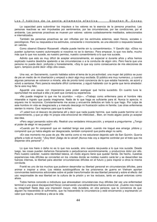 L o s 7 h á b i t o s d e l a g e n t e a l t a m e n t e e f e c t i v a S t e p h e n R . C o v e y
44
La capacidad para subordinar los impulsos a los valores es la esencia de la persona proactiva. Las
personas reactivas se ven impulsadas por sentimientos, por las circunstancias, por las condiciones, por el
ambiente. Las personas proactivas se mueven por valores: valores cuidadosamente meditados, seleccionados
e internalizados.
También las personas proactivas se ven influidas por los estímulos externos, sean físicos, sociales o
psicológicos. Pero su respuesta a los estímulos, consciente o inconsciente, es una elección o respuesta basada
en valores.
Como observó Eleanor Roosevelt: «Nadie puede herirte sin tu consentimiento». Y Gandhi dijo: «Ellos no
pueden quitarnos nuestro autorrespeto si nosotros no se lo damos». Para empezar, lo que nos daña, mucho
más que lo que nos sucede, es nuestro permiso, nuestro consentimiento a lo que nos sucede.
Admito que esto es muy difícil de aceptar emocionalmente, en especial si durante años y años hemos
explicado nuestra desdicha apelando a las circunstancias o a la conducta de algún otro. Pero has ta que una
persona no pueda decir, profunda y honestamente, «Soy lo que soy como consecuencia de mis elecciones de
ayer», tampoco podrá decir «Elijo otra cosa».
Una vez, en Sacramento, cuando hablaba sobre el tema de la pro actividad, una mujer del público se puso
de pie en medio de mi disertación y empezó a decir algo muy excitada. El público era muy numeroso, y cuando
algunas personas se volvieron a mirarla, ella de pronto tomó conciencia de lo que estaba haciendo, se azoró y
volvió a sentarse. Pero parecía resultarle difícil contenerse, y siguió hablando con la gente que tenía alrededor.
Se la veía muy feliz.
Aguardé una pausa con impaciencia para poder averiguar qué ha bía sucedido. En cuanto tuve la
oportunidad me acerqué a ella y le pedí que contara su experiencia.
«No puede imaginar lo que me ha ocurrido» —dijo—. «Trabajo como enfermera para el hombre más
miserable e ingrato que pueda imaginarse. Nada de lo que haga es suficiente para él. Nunca lo aprecia, ni
siquiera me lo reconoce. Constantemente me acosa y encuentra defectos en todo lo que hago. Por culpa de
este hombre mi vida es desgraciada y a menudo descargo mi frustración sobre mi familia. Las otras enfermeras
sienten lo mismo. Casi rezamos para que lo echen.
»Y usted tuvo el descaro de plantarse allí y decir que nada puede herirme, que nadie puede herirme sin mi
consentimiento, y que yo elijo mi propia vida emocional de infelicidad... Bien, en modo alguno podía yo aceptar
esa idea.
»Pero seguí pensando sobre ello. Realicé una verdadera intros pección, y empecé a preguntarme: ¿Tengo
el poder de elegir mi res puesta?
»Cuando por fin comprendí que en realidad tengo ese poder, cuando me tragué esa amarga píldora y
comprendí que yo había elegido ser desgraciada, también comprendí que podía elegir no serlo.
»En ese momento me puse de pie. Me sentía como si me estuvieran dejando salir de San Quintín. Quería
gritarle a todo el mundo: "¡Soy libre! ¡Salgo de la cárcel! ¡Nunca más voy a dejarme controlar por el trato que me
dispense otra persona!".»
Lo que nos hiere o daña no es lo que nos sucede, sino nuestra res puesta a lo que nos sucede. Desde
luego, las cosas pueden dañarnos físicamente o perjudicarnos económicamente, y producirnos dolor por ello.
Pero nuestro carácter, nuestra identidad básica, en modo alguno tiene que quedar herida. De hecho, nuestras
experiencias más difíciles se convierten en los crisoles donde se moldea nuestro carác ter y se desarrollan las
fuerzas internas, la libertad para abordar circunstancias difíciles en el futuro y para inspirar a otros la misma
conducta.
Frankl es uno de los muchos que pudieron desarrollar su libertad personal en circunstancias difíciles, para
animar e inspirar a otros. Los relatos autobiográficos de los prisioneros de guerra en Vietnam aportan
convincentes testimonios adicionales sobre el poder trans formador de esa libertad personal y sobre el efecto del
uso responsable de esa libertad en la cultura de la prisión y en los reclusos, tanto en aquel entonces como
ahora.
Todos hemos conocido a individuos que atravesaban circunstancias muy difíciles (tal vez una enfermedad
terminal o una grave discapacidad física) conservando una extraordinaria fuerza emocional. ¡Cuánto nos inspira
su integridad! Nada deja una impresión mayor, más duradera, en otra persona, que la conciencia de que
alguien ha trascendido el sufrimiento, que ha trascendido la circunstancia y está encarnando y expresando un
valor que inspira, ennoblece y ele va la vida.
 