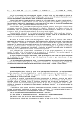 L o s 7 h á b i t o s d e l a g e n t e a l t a m e n t e e f e c t i v a S t e p h e n R . C o v e y
45
Uno de los momentos más inspiradores que Sandra y yo hemos vivido tuvo lugar durante un período de
cuatro años con una querida amiga nuestra llamada Carol, que tenía un cáncer devastador. Había sido nuestra
madrina de bodas y era amiga de Sandra desde hacía más de veinticinco años.
Cuando Carol se encontraba en las últimas etapas de su enferme
dad, Sandra se dedicó a sentarse junto a
su lecho ayudándole a escribir su historia personal. Volvía de aquellas sesiones difíciles y prolongadas casi
transfigurada por la admiración que sentía por el valor de su amiga y su deseo de escribir mensajes especiales
para sus hijos, que había, que darles en diferentes etapas de su vida.
Carol tomaba la menor cantidad de anestésicos posible, de modo que tenía pleno acceso a sus facultades
mentales y emocionales. Entonces susurraba ante un grabador o directamente para Sandra, mientras ésta
tomaba notas. Carol era tan proactiva, tan valiente y estaba tan preocupada por los demás, que se convirtió en
una enorme fuente de inspiración para muchas de las personas que la rodeaban.
Nunca olvidaré la experiencia de mirar profundamente a los ojos de Carol el día antes de que falleciera, y
sentir, en esa agonía profunda, a una persona de enorme valía intrínseca. Pude ver en sus ojos una vida de
carácter, contribución y servicio, así como de amor, preocupación y aprecio.
A lo largo de los años, muchas veces he preguntado a algunos grupos de personas si han tenido la
experiencia de acompañar a un moribundo que haya conservado una actitud tan admirable, comunicado tanto
amor y compasión, y resistido de un modo tan incompa rable hasta el mismo fin. Por lo general, más o menos la
cuarta parte de la audiencia responde afirmativamente. Entonces pregunto quiénes no olvidarán nunca a esos
individuos, quiénes se sintieron trans formados (al menos temporalmente) por la inspiración de ese coraje,
quiénes se sintieron profundamente conmovidos y motivados a realizar actos más nobles de servicio y
compasión. Casi inevitablemente levantan la mano las mismas personas.
Victor Frankl dice que hay tres valores fundamentales en la vida: el de la experiencia, o de lo que nos
sucede; el creador, o de lo que aportamos a la existencia, y el actitudinal, o de nuestra respuesta en
circunstancias difíciles, como por ejemplo en enfermedades termi nales.
Mi propia experiencia confirma lo que sostiene Frankl, en el sentido de que el más alto de los tres valores
es el actitudinal. En otras Palabras, lo que más importa es el modo en que respondemos a lo que
experimentamos en la vida.
Las circunstancias difíciles suelen dar origen a cambios de paradigma, a marcos de referencia totalmente
nuevos, a través de los cuales la gente ve el mundo, se ve a sí misma, y ve a los otros y a lo qUe la vida le pide.
Su perspectiva más amplia refleja los valores actitudinales que nos elevan e inspiran a todos nosotros.
Tomar la iniciativa
Nuestra naturaleza básica consiste en actuar, no en que se aci túe sobre nosotros. Esto nos permite elegir
nuestras respuestas a circunstancias particulares, y además nos da poder para crear las circunstancias.
Tomar la iniciativa no significa ser insistente, molesto o agresivo. Significa reconocer nuestra
responsabilidad de hacer que las cosas sucedan.
A lo largo de los años frecuentemente he tenido la oportunidad de asesorar a personas que querían
conseguir mejores empleos; les he aconsejado mostrar más iniciativa: hacerse administrar tests de intereses y
aptitudes, estudiar la industria, incluso los problemas específicos que afrontan las organizaciones, y que
después elaboren una exposición efectiva para demostrar de qué modo sus capacidades pueden ayudar a
resolver las dificultades de la organización. Esto se llama «venta de la solución» y es un paradigma clave del
éxito comercial.
La respuesta es, por lo general, el acuerdo: la mayoría de las personas advierten cuan poderosamente ese
enfoque acrecienta sus posibilidades de encontrar empleo y progresar. Pero muchas de ellas no daban los
pasos necesarios, no tomaban la iniciativa para llevar esa técnica a la práctica.
«No sé adonde ir para someterme a los tests de intereses y aptitudes.»
« ¿Cómo estudiar los problemas de la industria y la organización? Nadie quiere ayudarme.»
«No tengo la menor idea de cómo se realiza una exposición efectiva.»
Muchas personas esperan que suceda algo o que alguien se haga cargo de ellas. Pero las personas que
 