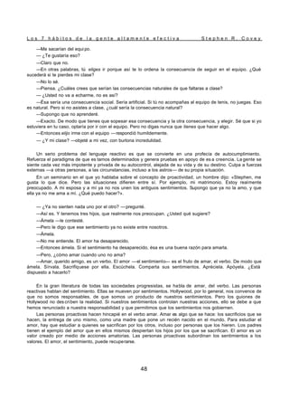 L o s 7 h á b i t o s d e l a g e n t e a l t a m e n t e e f e c t i v a S t e p h e n R . C o v e y
48
—Me sacarían del equi po.
— ¿Te gustaría eso?
—Claro que no.
—En otras palabras, tú eliges ir porque así te lo ordena la consecuencia de seguir en el equipo. ¿Qué
sucederá si te pierdes mi clase?
—No lo sé.
—Piensa. ¿Cuáles crees que serían las consecuencias naturales de que faltaras a clase?
— ¿Usted no va a echarme, no es así?
—Ésa sería una consecuencia social. Sería artificial. Si tú no acompañas al equipo de tenis, no juegas. Eso
es natural. Pero si no asistes a clase, ¿cuál sería la consecuencia natural?
—Supongo que no aprenderé.
—Exacto. De modo que tienes que sopesar esa consecuencia y la otra consecuencia, y elegir. Sé que si yo
estuviera en tu caso, optaría por ir con el equipo. Pero no digas nunca que tienes que hacer algo.
—Entonces elijo irme con el equipo —respondió humildemente.
— ¿Y mi clase? —objeté a mi vez, con burlona incredulidad.
Un serio problema del lenguaje reactivo es que se convierte en una profecía de autocumplimiento.
Refuerza el paradigma de que es tamos determinados y genera pruebas en apoyo de es a creencia. La gente se
siente cada vez más impotente y privada de su autocontrol, alejada de su vida y de su destino. Culpa a fuerzas
externas —a otras personas, a las circunstancias, incluso a los astros— de su propia situación.
En un seminario en el que yo hablaba sobre el concepto de proactividad, un hombre dijo: «Stephen, me
gusta lo que dice. Pero las situaciones difieren entre sí. Por ejemplo, mi matrimonio. Estoy realmente
preocupado. A mi esposa y a mí ya no nos unen los antiguos sentimientos. Supongo que ya no la amo, y que
ella ya no me ama a mí. ¿Qué puedo hacer?».
— ¿Ya no sienten nada uno por el otro? —pregunté.
—Así es. Y tenemos tres hijos, que realmente nos preocupan. ¿Usted qué sugiere?
—Ámela —le contesté.
—Pero le digo que ese sentimiento ya no existe entre nosotros.
—Ámela.
—No me entiende. El amor ha desaparecido.
—Entonces ámela. Si el sentimiento ha desaparecido, ésa es una buena razón para amarla.
—Pero, ¿cómo amar cuando uno no ama?
—Amar, querido amigo, es un verbo. El amor —el sentimiento— es el fruto de amar, el verbo. De modo que
ámela. Sírvala. Sacrifíquese por ella. Escúchela. Comparta sus sentimientos. Apréciela. Apóyela. ¿Está
dispuesto a hacerlo?
En la gran literatura de todas las sociedades progresistas, se habla de amar, del verbo. Las personas
reactivas hablan del sentimiento. Ellas se mueven por sentimientos. Hollywood, por lo general, nos convence de
que no somos responsables, de que somos un producto de nuestros sentimientos. Pero los guiones de
Hollywood no des criben la realidad. Si nuestros sentimientos controlan nuestras acciones, ello se debe a que
hemos renunciado a nuestra responsabilidad y que permitimos que los sentimientos nos gobiernen.
Las personas proactivas hacen hincapié en el verbo amar. Amar es algo que se hace: los sacrificios que se
hacen, la entrega de uno mismo, como una madre que pone un recién nacido en el mundo. Para estudiar el
amor, hay que estudiar a quienes se sacrifican por los otros, incluso por personas que los hieren. Los padres
tienen el ejemplo del amor que en ellos mismos despiertan los hijos por los que se sacrifican. El amor es un
valor creado por medio de acciones amatorias. Las personas proactivas subordinan los sentimientos a los
valores. El amor, el sentimiento, puede recuperarse.
 
