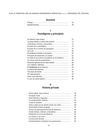 L o s 7 h á b i t o s d e l a g e n t e a l t a m e n t e e f e c t i v a S t e p h e n R . C o v e y
4
Sumario
Prólogo .......................................................................... 07
Agradecimientos ............................................................. 09
I
Paradigmas y principios
De adentro hacia afuera 10
La personalidad y la ética del carácter ............................. 12
«Grandeza» primaria y secundaria .................................. 13
El poder de un paradigma............................................... 14
El poder de un cambio de paradigma............................... 18
Ver y ser ....................................................................... 20
El paradigma basado en principios .................................. 20
Principios del desarrollo y el cambio ................................ 22
El modo en que vemos el problema es el problema .......... 24
Un nuevo nivel de pensamiento....................................... 26
Panorama general de los siete hábitos ........................... 28
Los «hábitos» definidos .................................................. 28
El continuum de la madurez........................................... 30
La efectividad definida .................................................... 31
Tres tipos de bienes ..................................................... 33
CP organizacional ........................................................... 34
Cómo usar este libro ....................................................... 36
Lo que se puede esperar................................................. 36
II
Victoria privada
Primer hábito. Sea proactivo .......................................... 39
El espejo social ............................................................ 40
Entre estímulo y respuesta .............................................. 41
La «proactividad» definida................................................ 42
Tomar la iniciativa .......................................................... 45
Actúe o deje que los demás actúen por usted ................... 46
Escuchando nuestro lenguaje .......................................... 47
Círculo de preocupación/círculo de influencia .................... 49
Control directo, indirecto e inexistente............................... 52
Ampliando el círculo de influencia .................................. 53
Los «tener» y los «ser » .................................................... 54
La otra punta del palo ...................................................... 55
Comprometerse y mantener los compromisos ................... 56
 