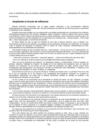 L o s 7 h á b i t o s d e l a g e n t e a l t a m e n t e e f e c t i v a S t e p h e n R . C o v e y
53
controlamos.
Ampliando el círculo de influencia
Resulta alentador comprender que al elegir nuestra respuesta a las circunstancias influimos
poderosamente en nuestras circunstan cias. Cuando cambiamos una parte de una fórmula química, cambiamos
la naturaleza de los resultados.
Durante varios años trabajé con una organización que estaba encabezada por una persona muy dinámica.
Interpretaba las tenden cias. Era creativa, inteligente, capaz y brillante, y todos lo sabían. Pero tenía un estilo
muy dictatorial. Tendía a tratar a las personas como si fueran autómatas, como si carecieran de juicio propio. Su
manera de hablarles a quienes trabajaban en la organización era «Busque esto... Busque aquello... Ahora haga
esto... Ahora haga aquello: yo tomaré las decisiones».
El efecto global fue que se ganó la antipatía de casi todo el equi po ejecutivo que lo rodeaba. Los
funcionarios se reunían en los pasillos y se quejaban de él mutuamente. Discutían muy sutilmente, con claridad,
como si trataran de solucionar la situación. Pero lo hacían de modo incesante, absolviéndose de toda
responsabilidad por las debilidades del presidente.
«No puedes imaginar lo que ha pasado esta vez —decía alguien—. El otro día vino a mi departamento. Yo
ya lo tenía todo organizado. Pero él entró y me dio indicaciones totalmente diferentes. Tiró por la ventana todo
lo que yo había estado haciendo durante meses. No sé cómo se supone que voy a seguir trabajando para él.
¿Cuánto faltará para que se jubile?»
—Tiene sólo cincuenta y nueve años —respondió alguien—. ¿Crees que sobrevivirás seis años más?
—No lo sé. Además es el tipo de persona que probablemente Quiera seguir trabajando.
Pero uno de los ejecutivos era proactivo. Lo impulsaban valores, no sentimientos. Tomó la iniciativa: se
anticipó, empatizó, interpretó la situación. No dejaba de ver los defectos del presidente, pero, en lugar de
criticarlo, los compensó. En los puntos en que el estilo del presidente era débil, procuró actuar como
amortiguador para salvaguardar a su personal y convertir en irrelevantes esas debilidades. Y trabajó con los
puntos fuertes del presidente: su visión, su talento, su creatividad.
Este hombre se centró en su círculo de influencia. También era tratado como un autómata. Pero hizo más
de lo que se esperaba de él. Se anticipó a las necesidades del presidente; interpretó con empat ía su
preocupación subyacente, de modo que al llevarle información también le entregó su análisis y las
recomendaciones basadas en ese análisis.
Un día, cuando yo me encontraba con el presidente en calidad de asesor, me dijo: «Stephen, no puedo
creer lo que ha hecho este hombre. No sólo me entrega la información que le pedí sino también información
adicional, que es exactamente lo que necesitamos. In cluso la analiza en los términos de mis preocupaciones
más profundas, y agrega una lista de recomendaciones. Las recomendaciones son coherentes con el análisis, y
el análisis coherente con los datos. ¡Una persona notable! ¡Qué alivio no tener que preocuparme por ese sector
de la empresa!».
Y en la reunión siguiente, siguió diciéndoles «Busque esto, bus que aquello» a todos los ejecutivos, salvo a
uno. A ese hombre le preguntó: «¿Cuál es su opinión?». El círculo de influencia de este último había crecido.
El hecho provocó una conmoción en la organización. Las mentes reactivas de los corredores empezaron a
disparar sus municiones vindicativas sobre aquel hombre proactivo.
Está en la naturaleza de las personas reactivas el absolverse de toda responsabilidad. Es mucho más
seguro decir «No soy responsable». Si digo «Soy responsable», corro el riesgo de tener que decir «Soy
irresponsable». Tal vez me resulte difícil admitir que tengo el poder de elegir mi respuesta, y que la respuesta
que he elegido m
e
lleva a sumarme a un ambiente negativo, conflictivo, en especial si durante años me he
absuelto de toda responsabilidad por los resultados apelando a las flaquezas de algún otro.
De modo que esos ejecutivos se centraron en la consecución de más información, más municiones, más
pruebas a favor de la idea de qUe no eran responsables.
Pero este hombre del que hablo también fue proactivo respecto je ellos. Poco a poco, también fue
creciendo su círculo de influencia en esa área. Siguió expandiéndose hasta que finalmente nadie (ni siquiera el
presidente) adoptó una medida significativa para la organización sin que este ejecutivo participara y la aprobara
de algún modo. Pero el presidente no se sentía amenazado, porque la fuerza de aquel hombre complementaba
su propia fuerza y compensaba sus debilidades. De ese modo él contaba con la fuerza de dos personas
 