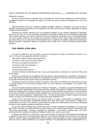 L o s 7 h á b i t o s d e l a g e n t e a l t a m e n t e e f e c t i v a S t e p h e n R . C o v e y
54
trabajando en equipo.
El éxito de aquel hombre no dependía de las circunstancias. Muchos otros estaban en la misma situación.
La diferencia residía en la respuesta que eligió, en el hecho de que se hubiera concentrado en su círculo de
influencia.
Algunas personas creen que «proactivo» significa arrogante, agresivo o insensible; no se trata de eso en
absoluto. Las personas proactivas no son arrogantes. Son listas, se mueven por valores, interpretan la realidad
y saben lo que se necesita.
Pensemos en Gandhi. Mientras que sus acusadores estaban en las cámaras legislativas criticándolo
porque no se unía a su círculo de retórica condenatoria del imperio británico por el sometimiento del pueblo
indio, Gandhi expandía su círculo de influencia entre los campesinos, silenciosa, lenta e imperceptiblemente.
Una ola de apoyo, confianza y fe le seguía en los campos. Aunque no tenía ningún cargo ni posición política,
por medio del ayuno y la persuasión moral finalmente puso a Inglaterra de rodillas, quebrando la dominación
política impuesta a trescientos millones de personas con el poder de su círculo de influencia enormemente
ampliado.
Los «tener» y los «ser»
Un modo de determinar cuál es nuestro círculo de preocupación consiste en distinguir los «tener» y los
«ser». El círculo de preocupación está lleno de «tener»:
«Me sentiré contento cuando tenga casa propia».
«Si tuviera un jefe que no fuera tan dictador...»
«Si tuviera una esposa más paciente...»
«Si tuviera un hijo más obediente...»
«Si ya tuviera mi título...»
«Si tuviera más tiempo para mí...»
El círculo de influencia está lleno de «ser»: puedo ser más paciente, ser sensato, ser cariñoso. El foco está
en el carácter.
Siempre que pensemos que el problema está «allí afuera», este pensamiento es el problema. Otorgamos a
lo que está ahí fuera el poder de controlarnos. El paradigma del cambio es entonces «de afue ra hacia adentro»:
lo que está afuera tiene que cambiar antes que cambiemos nosotros.
El enfoque proactivo consiste en cambiar de adentro hacia afuera: ser distinto, y de esta manera provocar
un cambio positivo en lo que está allí afuera: puedo ser más ingenioso, más diligente, más creativo, más
cooperativo.
Uno de mis relatos favoritos aparece en el Antiguo Testamento, y constituye una parte fundamental de la
trama de la tradición judeocristiana. Es la historia de José, vendido como esclavo en Egipto por sus hermanos a
la edad de diecisiete años. Podemos imaginar lo fácil que le hubiera resultado consumirse en la autocompasión
como siervo de Putifar, obsesionarse con las maldades de sus hermanos y sus nuevos amos, y con todo lo que
no tenía. Pero José fue proactivo. Trabajó sobre el ser. Y al cabo de poco tiempo, estaba a cargo de la casa de
Putifar y de todo lo que Putifar tenía, por la confian za que supo despertar en él.
Llegó el día en que José cayó en una situación difícil y se negó a comprometer su integridad. Como
consecuencia, fue encarcelado injustamente durante trece años. Pero volvió a ser proactivo. Trabajó en el
círculo interior, en el ser y no en el tener, y pronto estuvo a cargo de la administración de la cárcel y finalmente
de toda la nación egipcia, solamente subordinado al faraón.
Sé que esta idea constituye para muchas personas un cambio dramático de paradigma. Es mucho más
fácil culpar a los otros, al condicionamiento o a las condiciones por nuestra propia situación de estancamiento.
Pero somos responsables —tenemos «habilidad de respuesta» — de controlar nuestras vidas y de influir
poderosamente en nuestras circunstancias trabajando sobre el ser, sobre lo que somos.
Si tengo un problema en mi matrimonio, ¿qué es lo que gano mencionando continuamente los pecados de
mi esposa? Al decir que no soy responsable, hago de mí una víctima impotente; me inmovilizo en una situación
negativa. También reduzco mi capacidad para influir en ella: mi actitud de regañar, acusar y criticar simplemente
hace que ella se sienta ratificada en sus propias flaquezas. Mi capacidad para influir positivamente en la
 