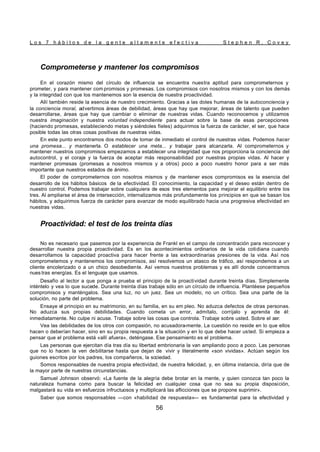 L o s 7 h á b i t o s d e l a g e n t e a l t a m e n t e e f e c t i v a S t e p h e n R . C o v e y
56
Comprometerse y mantener los compromisos
En el corazón mismo del círculo de influencia se encuentra nuestra aptitud para comprometernos y
prometer, y para mantener com promisos y promesas. Los compromisos con nosotros mismos y con los demás
y la integridad con que los mantenemos son la esencia de nuestra proactividad.
Allí también reside la esencia de nuestro crecimiento. Gracias a las dotes humanas de la autoconciencia y
la conciencia moral, advertimos áreas de debilidad, áreas que hay que mejorar, áreas de talento que pueden
desarrollarse, áreas que hay que cambiar o eliminar de nuestras vidas. Cuando reconocemos y utilizamos
nuestra imaginación y nuestra voluntad independiente para actuar sobre la base de esas percepciones
(haciendo promesas, estableciendo metas y siéndoles fíeles) adquirimos la fuerza de carácter, el ser, que hace
posible todas las otras cosas positivas de nuestras vidas.
En este punto encontramos dos modos de tomar de inmediato el control de nuestras vidas. Podemos hacer
una promesa... y mantenerla. O establecer una meta... y trabajar para alcanzarla. Al comprometernos y
mantener nuestros compromisos empezamos a establecer una integridad que nos proporciona la conciencia del
autocontrol, y el coraje y la fuerza de aceptar más responsabilidad por nuestras propias vidas. Al hacer y
mantener promesas (promesas a nosotros mismos y a otros) poco a poco nuestro honor para a ser más
importante que nuestros estados de ánimo.
El poder de comprometernos con nosotros mismos y de mantener esos compromisos es la esencia del
desarrollo de los hábitos básicos de la efectividad. El conocimiento, la capacidad y el deseo están dentro de
nuestro control. Podemos trabajar sobre cualquiera de esos tres elementos para mejorar el equilibrio entre los
tres. Al ampliarse el área de intersección, internalizamos más profundamente los principios en que se basan los
hábitos, y adquirimos fuerza de carácter para avanzar de modo equilibrado hacia una progresiva efectividad en
nuestras vidas.
Proactividad: el test de los treinta días
No es necesario que pasemos por la experiencia de Frankl en el campo de concentración para reconocer y
desarrollar nuestra propia proactividad. Es en los acontecimientos ordinarios de la vida cotidiana cuando
desarrollamos la capacidad proactiva para hacer frente a las extraordinarias presiones de la vida. Así nos
comprometemos y mantenemos los compromisos, así resolvemos un atasco de tráfico, así respondemos a un
cliente encolerizado o a un chico desobediente. Así vemos nuestros problemas y es allí donde concentramos
nues tras energías. Es el lenguaje que usamos.
Desafío al lector a que ponga a prueba el principio de la proactividad durante treinta días. Simplemente
inténtelo y vea lo que sucede. Durante treinta días trabaje sólo en un círculo de influencia. Plantéese pequeños
compromisos y manténgalos. Sea una luz, no un juez. Sea un modelo, no un crítico. Sea una parte de la
solución, no parte del problema.
Ensaye el principio en su matrimonio, en su familia, en su em pleo. No aduzca defectos de otras personas.
No aduzca sus propias debilidades. Cuando cometa un error, admítalo, corríjalo y aprenda de él:
inmediatamente. No culpe ni acuse. Trabaje sobre las cosas que controla. Trabaje sobre usted. Sobre el ser.
Vea las debilidades de los otros con compasión, no acusadora-mente. La cuestión no reside en lo que ellos
hacen o deberían hacer, sino en su propia respuesta a la situación y en lo que debe hacer usted. Si empieza a
pensar que el problema está «allí afuera», deténgase. Ese pensamiento es el problema.
Las personas que ejercitan día tras día su libertad embrionaria la van ampliando poco a poco. Las personas
que no lo hacen la ven debilitarse hasta que dejan de vivir y literalmente «son vividas». Actúan según los
guiones escritos por los padres, los compañeros, la sociedad.
Somos responsables de nuestra propia efectividad, de nuestra felicidad, y, en última instancia, diría que de
la mayor parte de nuestras circunstancias.
Samuel Johnson observó: «La fuente de la alegría debe brotar en la mente, y quien conozca tan poco la
naturaleza humana como para buscar la felicidad en cualquier cosa que no sea su propia disposición,
malgastará su vida en esfuerzos infructuosos y multiplicará las aflicciones que se propone suprimir».
Saber que somos responsables —con «habilidad de respuesta»— es fundamental para la efectividad y
 