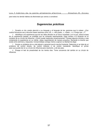 L o s 7 h á b i t o s d e l a g e n t e a l t a m e n t e e f e c t i v a S t e p h e n R . C o v e y
57
para todos los demás hábitos de efectividad que vamos a considerar.
Sugerencias prácticas
1. Durante un día, preste atención a su lenguaje y al lenguaje de las personas que lo rodean. ¿Con
cuánta frecuencia usa y escucha frases reactivas como «Si...», «No puedo...», «Debo...» o «Tengo que...»?
2. Identifique una experiencia que tal vez deba afrontar en un futuro inmediato y en la que, sobre la base
de su experiencia pasada, es probable que se comporte reactivamente. Pase revista a la situación en el
contexto de su círculo de influencia. ¿Cómo puede responder proactivamente? Tómese algunos minutos y cree
vividamente la experiencia en su mente; véase respondiendo de manera proactiva. Recuerde la brecha que
existe entre estímulo y respuesta. Comprométase consigo mismo a ejercer su libertad de elegir.
3. Escoja un problema de su vida laboral o personal que le resulte frustrante. Determine si se trata de un
problema de control directo, de control indirecto o de control inexistente. Identifique el primer
paso que puede dar en su círculo de influencia para resolverlo, y dé ese paso.
4. Ensaye el test de proactividad de los treinta días. Tome conciencia del cambio en su círculo de
influencia.
 