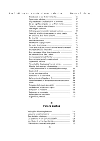 L o s 7 h á b i t o s d e l a g e n t e a l t a m e n t e e f e c t i v a S t e p h e n R . C o v e y
5
Proactividad: el test de los treinta días .............................. 56
Sugerencias prácticas ...................................................... 57
Segundo hábito. Empiece con un fin en mente ................ 58
Lo que significa «empezar con un fin en mente»................ 59
Todas las cosas se crean dos veces ................................. 60
Por designio u omisión ..................................................... 61
Liderazgo y administración: las dos creaciones ................. 61
Reescribir el guión: conviértase en su primer creador 62
Un enunciado de la misión personal.................................. 64
En el centro .................................................................. 65
Centros alternativos ....................................................... 67
Identificando su propio centro .......................................... 71
Un centro de principios..................................................... 75
Cómo redactar y usar un enunciado de la misión personal… 78
Usando la totalidad del cerebro ....................................... 78
Dos maneras de utilizar el cerebro derecho ...................... 79
La identificación de roles y metas ................................... 81
Enunciados de la misión familiar ....................................... 82
Enunciados de la misión organizacional ......................... 83
Sugerencias prácticas ...................................................... 86
Tercer hábito. Establezca primero lo primero .................. 88
El poder de la voluntad independiente............................... 89
Cuatro generaciones de la administración del tiempo... 90
Cuadrante II ................................................................ 91
Lo que supone decir «No» ............................................ 95
Ingresando en el cuadrante II......................................... 97
La herramienta del cuadrante II ..................................... 98
Convirtiéndose en un autoadministrador de cuadrante II.. 99
Vivirlo .......................................................................... 105
Progresos de la cuarta generación ............................. 106
La delegación: aumentando P y CP............................... 106
Delegación en recaderos .............................................. 108
Delegación en encargados ......................................... 108
El paradigma del cuadrante II........................................ 111
Sugerencias prácticas .................................................. 112
III
Victoria pública
Paradigmas de interdependencia ................ : ................. 114
La cuenta bancaria emocional ...................................... 117
Seis depósitos principales ............................................... 117
Los problemas P son oportunidades CP........................... 125
Los hábitos de la interdependencia .................................. 126
Cuarto hábito. Pensar en ganar/ganar............................... 127
 