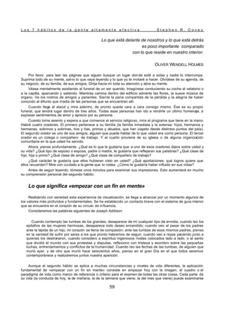 L o s 7 h á b i t o s d e l a g e n t e a l t a m e n t e e f e c t i v a S t e p h e n R . C o v e y
59
Lo que está delante de nosotros y lo que está detrás
es poco importante comparado
con lo que reside en nuestro interior.
OLIVER WENDELL HOLMES
Por favor, para leer las páginas que siguen busque un lugar don de esté a solas y nadie lo interrumpa.
Suprima todo de su mente, salvo lo que vaya leyendo y lo que yo le invitaré a hacer. Olvídese de su agenda, de
su negocio, de su familia, de sus amigos. Dirija hacia mí toda su atención y abra su mente.
Véase mentalmente asistiendo al funeral de un ser querido. Imagínese conduciendo su coche al velatorio o
a la capilla, aparcando y saliendo. Mientras camina dentro del edificio advierte las flores, la suave música de
órgano. Ve los rostros de amigos y parientes. Siente la pena compartida de la pérdida y la alegría de haber
conocido al difunto que irradia de las personas que se encuentran allí.
Cuando llega al ataúd y mira adentro, de pronto queda cara a cara consigo mismo. Ése es su propio
funeral, que tendrá lugar dentro de tres años. Todas esas personas han ido a rendirle un último homenaje, a
expresar sentimientos de amor y aprecio por su persona.
Cuando toma asiento y espera a que comience el servicio religioso, mira el programa que tiene en la mano.
Habrá cuatro oradores. El primero pertenece a su familia (la familia inmediata y la extensa: hijos, hermanos y
hermanas, sobrinos y sobrinas, tíos y tías, primos y abuelos, que han viajado desde distintos puntos del país).
El segundo orador es uno de sus amigos, alguien que puede hablar de lo que usted era como persona. El tercer
orador es un colega o compañero de trabajo. Y el cuarto proviene de su iglesia o de alguna organización
comunitaria en la que usted ha servido.
Ahora, piense profundamente. ¿Qué es lo que le gustaría que a uno de esos oradores dijera sobre usted y
su vida? ¿Qué tipo de esposo o esposa, padre o madre, le gustaría que reflejaran sus palabras? ¿Qué clase de
hijo, hija o primo? ¿Qué clase de amigo? ¿Qué clase de compañero de trabajo?
¿Qué carácter le gustaría que ellos hubieran visto en usted? ¿Qué aportaciones, qué logros quiere que
ellos recuerden? Mire con cuidado a la gente que lo rodea. ¿Cómo le gustaría haber influido en sus vidas?
Antes de seguir leyendo, tómese unos minutos para examinar sus impresiones. Esto aumentará en mucho
su comprensión personal del segundo hábito.
Lo que significa «empezar con un fin en mente»
Realizando con seriedad esta experiencia de visualización, se llega a alcanzar por un momento algunos de
los valores más profundos y fundamentales. Se ha establecido un contacto breve con el sistema de guía interior
que se encuentra en el corazón de su círculo de influencia.
Consideremos las palabras siguientes de Joseph Addison:
Cuando contemplo las tumbas de los grandes, desaparece de mí cualquier tipo de envidia; cuando leo los
epitafios de las mujeres hermosas, desaparece todo deseo encendido; cuando veo el pesar de los padres
ante la lápida de un hijo, mi corazón se llena de compasión; ante las tumbas de esos mismos padres, pienso
en la vanidad de sufrir por seres a los que pronto habremos de seguir; cuando veo a reyes yaciendo junto a
quienes los destronaron, cuando considero a espíritus ingeniosos rivales colocados lado a lado, o al santo
que dividió el mundo con sus protestas y disputas, reflexiono con tristeza y asombro sobre las pequeñas
luchas, enfrentamientos y conflictos de la humanidad. Cuando leo las fechas de las tumbas, de alguien que
murió ayer, y de otro que murió hace seiscientos años, pienso en el gran Día en el que todos seremos
contemporáneos y realizaremos juntos nuestra aparición.
Aunque el segundo hábito se aplica a muchas circunstancias y niveles de vida diferentes, la aplicación
fundamental de «empezar con un fin en mente» consiste en empezar hoy con la imagen, el cuadro o el
paradigma de vida como marco de referencia o criterio para el examen de todas las otras cosas. Cada parte de
su vida (la conducta de hoy, la de mañana, la de la semana que viene, la del mes que viene) puede examinarse
 