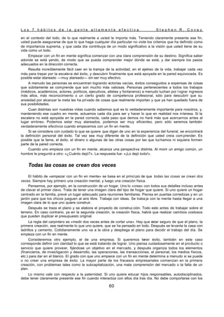 L o s 7 h á b i t o s d e l a g e n t e a l t a m e n t e e f e c t i v a S t e p h e n R . C o v e y
60
en el contexto del todo, de lo que realmente a usted le importa más. Teniendo claramente presente ese fin,
usted puede asegurarse de que lo que haga cualquier día particular no viole los criterios que ha definido como
de importancia suprema, y que cada día contribuya de un modo significativo a la visión que usted tiene de su
vida como un todo.
Empezar con un fin en mente significa comenzar con una clara comprensión de su destino. Significa saber
adonde se está yendo, de modo que se pueda comprender mejor dónde se está, y dar siempre los pasos
adecuados en la dirección correcta.
Resulta increíblemente fácil caer en la trampa de la actividad, en el ajetreo de la vida, trabajar cada vez
más para trepar por la escalera del éxito, y descubrir finalmente que está apoyada en la pared equivocada. Es
posible estar atareado —muy atareado— sin ser muy efectivo.
A menudo las personas se encuentran logrando victorias vacías, éxitos conseguidos a expensas de cosas
que súbitamente se comprende que son mucho más valiosas. Personas pertenecientes a todos los trabajos
(médicos, académicos, actores, políticos, ejecutivos, atletas y fontaneros) a menudo luchan por l ograr ingresos
más altos, más reconocimiento o un cierto grado de competencia profesional, sólo para descubrir que su
ansiedad por alcanzar la meta les ha privado de cosas que realmente importan y que ya han quedado fuera de
sus posibilidades.
Cuan distintas son nuestras vidas cuando sabemos qué es lo verdaderamente importante para nosotros, y,
manteniendo ese cuadro en mente, actuamos cada día para ser y hacer lo que en realidad nos interesa. Si la
escalera no está apoyada en la pared correcta, cada paso que demos no hará más que acercarnos antes al
lugar erróneo. Podemos estar muy atareados, podemos ser muy eficientes, pero sólo seremos también
verdaderamente efectivos cuando empecemos con un fin en mente.
Si se considera con cuidado lo que se quiere que digan de uno en la experiencia del funeral, se encontrará
la definición personal del éxito. Tal vez sea muy diferente de la definición que usted creía com prender. Es
posible que la fama, el éxito, el dinero o algunas de las otras cosas por las que luchamos ni siquiera formen
parte de la pared correcta.
Cuando uno empieza con un fin en mente, alcanza una perspectiva distinta. Al morir un amigo común, un
hombre le preguntó a otro: «¿Cuánto dejó?». La respuesta fue: «¡Lo dejó todo!».
Todas las cosas se crean dos veces
El hábito de «empezar con un fin en mente» se basa en el princi pio de que todas las cosas se crean dos
veces. Siempre hay primero una creación mental, y luego una creación física.
Pensemos, por ejemplo, en la construcción de un hogar. Uno lo «crea» con todos sus detalles incluso antes
de clavar el primer clavo. Trata de tener una imagen clara del tipo de hogar que quiere. Si uno quiere un hogar
centrado en la familia, prevé un lugar adecuado para reuniones familiares. Piensa en puertas corredizas y en un
jardín para que los chicos jueguen al aire libre. Trabaja con ideas. Se traba ja con la mente hasta llegar a una
imagen clara de lo que uno quiere construir.
Después se traza el plano y se elabora el proyecto de construc ción. Todo esto antes de trabajar sobre el
terreno. En caso contrario, ya en la segunda creación, la creación física, habrá que realizar cambios costosos
que pueden duplicar el presupuesto original.
La regla del carpintero es «medir dos veces antes de cortar una». Hay que estar seguro de que el plano, la
primera creación, sea realmente lo que uno quiere, que se ha pensado en todo. Después se levanta la casa con
ladrillos y cemento. Cotidianamente uno va a la obra y despliega el plano para decidir el trabajo del día. Se
empieza con un fin en mente.
Consideremos otro ejemplo, el de una empresa. Si queremos tener éxito, también en este caso
corresponde definir con claridad lo que se está tratando de lograr. Uno piensa cuidadosamente en el producto o
servicio que quiere proveer, fijándose un objetivo en el mercado, y después organiza todos los elementos
(financieros, de investigación y desarrollo, las operaciones, las transacciones, el personal, los medios físicos,
etc.) para dar en el blanco. El grado con que uno empiece con un fin en mente determina a menudo si se puede
o no crear una empresa de éxito. La mayor parte de los fracasos empresariales comienzan en la primera
creación, con problemas tales como la subcapitalización, una mala comprensión del mercado o la falta de un
plan.
Lo mismo vale con respecto a la paternidad. Si uno quiere educar hijos responsables, autodisciplinados,
debe tener claramente presente ese fin cuando interactúa con ellos día tras día. No debe comportarse con los
 