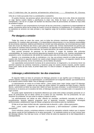 L o s 7 h á b i t o s d e l a g e n t e a l t a m e n t e e f e c t i v a S t e p h e n R . C o v e y
61
niños de un modo que pueda minar su autodisciplina o autoestima.
En grados diversos, las personas aplican este principio en muchas áreas de la vida. Antes de emprender
un viaje, fijamos nuestro destino y planificamos la mejor ruta. Antes de hacer un jardín, lo distribuimos
mentalmente, o tal vez en un papel. Se escriben los discursos antes de pronunciarlos; se diseña la ropa antes
de enhebrar la aguja.
En la medida en que comprendamos el principio de las dos creaciones y aceptemos la responsabilidad de
ambas, actuaremos dentro de los límites de nuestro círculo de influencia y lo ampliaremos. En la medida en que
no operemos en armonía con este principio y nos hagamos cargo de la primera creación, reduciremos ese
círculo.
Por designio u omisión
Todas las cosas se crean dos veces, pero n
o todas las primeras creaciones responden a designios
conscientes. En nuestras vidas personales, si no desarrollamos autoconciencia y no nos hacemos responsables
de las primeras creaciones, estamos permitiendo por omisión que otras personas y las circunstancias que están
fuera del círculo de influencia den forma a gran parte de nuestra vida. Vivimos reactivamente los guiones que
han puesto en nuestras manos la familia, los compañeros, las agendas de otras personas, las presiones de las
circunstancias: los guiones de años anteriores, de nuestra educación, de nuestro condicionamiento.
Esos guiones provienen de personas, no de principios. Y surgen de nuestras más profundas
vulnerabilidades, de nuestra más profunda dependencia respecto de los demás, y de nuestras necesidades de
aceptación y amor, de pertenencia, del sentido de nuestra propia valía, de la sensación de que importamos.
Seamos o no conscientes de ella, la controlemos o no, hay una primera creación en todas las partes de
nuestra vida. Somos la segunda creación de nuestro propio designio proactivo, o la segunda creación de las
agendas de otras personas, de las circunstancias y de los hábitos del pasado.
Las capacidades exclusivamente humanas de la autoconciencia, la imaginación y la conciencia moral nos
permiten examinar las primeras creaciones y hacernos cargo de nuestra primera creación, escribir nuestro
propio guión. Dicho de otro modo, el primer hábito dice «Tú eres el creador». El segundo hábito es la primera
creación.
Liderazgo y administración: las dos creaciones
El segundo hábito se basa en principios de liderazgo personal, lo que significa que el liderazgo es la
primera creación. Liderazgo no es administración. La administración es la segunda creación, que examinaremos
en el capítulo sobre el tercer hábito. Pero el liderazgo va primero.
La administración se centra en el límite inferior: ¿cómo puedo hacer mejor ciertas cosas? El liderazgo
aborda el límite superior: ¿cuáles son las cosas que quiero realizar? En palabras de Peter Drucker y Warren
Bennis, «administrar es hacer las cosas bien; liderar es hacer las cosas correctas». La administración busca la
eficiencia en el ascenso por la escalera del éxito; el liderazgo determina si la escalera está o no apoyada en el
lugar correcto.
Se puede captar rápidamente la importante diferencia que existe entre ambos conceptos pensando en un
grupo de productores que se abren camino en la selva con sus machetes. Son los productores, los que
resuelven los problemas, los que cortan la maleza y limpian el camino.
Los administradores van detrás de ellos, afilando los machetes, escribiendo manuales de política y
procedimientos, llevando adelante programas para el desarrollo muscular, introduciendo tecnologías
perfeccionadas y estableciendo hojas de trabajo y programas remunerativos para los macheteros.
El líder es el que trepa al árbol más alto, supervisa toda la situación, y grita: «¡Selva equivocada!».
Pero, ¿cómo suelen responder los ajetreados productores y admi nistradores? «¡Cállate! ¡Estamos
avanzando!»
Como individuos, grupos y empresas estamos a menudo tan atareados cortando maleza que ni siquiera
nos damos cuenta de que trabajamos en la selva equivocada. Y el cambiante entorno en el que vivimos hace
del liderazgo efectivo, hoy más que nunca, un factor crítico de todos los aspectos de la vida independiente e
interdependiente.
 