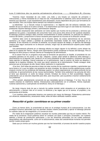 L o s 7 h á b i t o s d e l a g e n t e a l t a m e n t e e f e c t i v a S t e p h e n R . C o v e y
62
Tenemos mayor necesidad de una visión, una meta y una brújula (un conjunto de principios o
instrucciones), y menos necesidad de un mapa de ruta. Frecuentemente no sabemos cómo será el terreno que
tenemos que atravesar, o qué necesitaremos para atravesarlo; mucho dependerá del juicio que formulemos en
ese momento. Pero una brújula interna siempre nos indicará la dirección.
La efectividad —y a menudo incluso la supervivencia — no depende sólo del esfuerzo realizado, sino
también de que se realice en la selva correcta. Y la metamorfosis que tiene lugar en casi todas las industrias y
profesiones requiere liderazgo primero y administración después.
El mercado empresarial está cambiando con tanta rapidez que muchos de los productos y servicios que
satisfacían los gustos y necesidades del consumidor hace unos pocos años ahora se han quedado obsoletos.
El liderazgo proactivo enérgico debe controlar constantemente el cambio ambiental, en particular los hábitos y
motivos del cliente, y proporcionar la fuerza necesaria para organizar los recursos en la dirección correcta.
Cambios tales como la desregulación de la industria aérea, los costos astronómicos de los servicios
sanitarios y la mayor calidad y cantidad de automóviles importados inciden de modo significativo en el
ambiente. Si las industrias no controlan el ambiente, sus propios equipos de trabajo y el ejercicio del liderazgo
creativo para seguir avanzando en la dirección correcta, ningún tipo de administración experta podrá impedir
que fracasen.
Una administración eficiente sin un liderazgo efectivo es (según alguien lo ha definido) «como alinear las
sillas en la cubierta del Titanic». Ningún éxito administrativo puede compensar el fracaso del liderazgo. Pero el
liderazgo es difícil porque a menudo caemos en Paradigmas de administración.
En la sesión final de un programa anual para la formación de ejecutivos en Seattle, el presidente de una
compañía petrolera se me acercó y me dijo: «Stephen, cuando usted señaló la diferencia entre liderazgo y
administración en el segundo mes, pensé en mi rol como presidente de esta compañía y comprendí que nunca
había ejercido el liderazgo. Estuve enterrado en la administración, bajo la presión de todos los desafíos y
detalles de la logística cotidiana. De modo que decidí retirarme de la administración. Puedo conseguir otras
personas que se encarguen de ella. Quiero liderar realmente mi or ganización.
»Fue duro. Sufrí todas las penurias al dejar de tratar muchas de las cuestiones urgentes y apremiantes que
tenía frente a mí y que me daban una sensación de éxito inmediato. No obtuve muchas satisfacciones cuando
empecé a luchar con los problemas del liderazgo superior, la cultura organizacional, el análisis profundo de los
problemas, el aprovechamiento de las nuevas oportunidades. También otros padecieron las penurias del retiro
al tener que abandonar un estilo de trabajo cómodo. Echaban de menos mi fácil accesibilidad. Seguían
pretendiendo que yo estuviera disponible para ellos, para res ponder, para ayudarles a resolver cotidianamente
sus problemas.
»Pero persistí, absolutamente convencido de que necesitaba ejercer el liderazgo. Y lo hice. Hoy en día
nuestra empresa es totalmente distinta. Interactuamos adecuadamente con el ambiente. Hemos duplicado
nuestras operaciones y cuadruplicado los beneficios. Estoy en el liderazgo.»
No tengo ninguna duda de que a menudo los padres también están atrapados en el paradigma de la
administración, y piensan más en el control, la eficiencia y las reglas que en el avance, el propósito y los
sentimientos de la familia.
Y en nuestras vidas personales tenemos una carencia aún mayor de liderazgo. Pretendemos administrar
con eficiencia, estableciendo y alcanzando metas, antes de haber clarificado nuestros valores .
Reescribir el guión: conviértase en su primer creador
Como ya hemos dicho, la proactividad se basa en el privilegio humano de la autoconciencia. Los dos
privilegios humanos adicionales que nos permiten ampliar nuestra proactividad y ejercer el liderazgo personal
en nuestras vidas son las imaginación y la conciencia moral.
Por medio de la imaginación podemos visualizar los mundos potenciales que hay en nuestro interior. Por
medio de la conciencia moral podemos entrar en contacto con leyes o principios universales, con nuestros
talentos y formas de contribución particulares, y con las directrices personales con los cuales podremos
desarrollarlos más efectivamente. Junto con la autoconciencia, estas dos características humanas nos permiten
escribir nuestro propio guión.
Dado que ya vivimos con muchos guiones que nos han transmitido, el proceso de escribir nuestros propios
 
