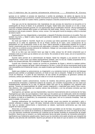 L o s 7 h á b i t o s d e l a g e n t e a l t a m e n t e e f e c t i v a S t e p h e n R . C o v e y
63
guiones es en realidad un proceso de reescritura o cambio de paradigma: de cambio de algunos de los
paradigmas básicos que ya tenemos. Cuando reconocemos los guiones inefectivos, los paradigmas incorrectos
o incompletos que están en nuestro interior, podemos empezar a rescribir proactivamente nuestros guiones.
Creo que una de las descripciones más inspiradoras de ese proceso de reescritura se encuentra en la
autobiografía de Anuar el Sadat, el ex presidente de Egipto. Sadat había sido educado en el odio a Israel,
inculcado mediante profundos guiones. En una oportunidad dijo por la televisión nacional: «Nunca estrecharé la
mano de un israelí mientras ellos ocupen un centímetro del suelo árabe. ¡Nunca, nunca, nunca!». Y multitudes
enormes en todo el país corearon: (Nunca, nunca, nunca». Con ese guión reunió la energía y unificó la voluntad
de toda la nación.
Aquel guión era muy independiente y nacionalista, y despertó Profundas emociones en el pueblo. Pero era
también muy tonto, y, Sadat lo sabía. Aquel guión ignoraba la realidad de la situación, peligrosa y sumamente
interdependiente.
De modo que Sadat lo rescribió. Aquél era un proceso que había aprendido de joven, cuando estuvo
encerrado en la celda de aislamiento 54 de la Prisión Central de El Cairo, como consecuencia de su
participación en una conspiración contra el rey Faruk. Había aprendido a distanciarse respecto de su propia
mente y examinarla para ver si los guiones eran adecuados y sensatos. Había aprendido a vaciar su mente, y,
por medio de un profundo proceso personal de meditación, trabajar con sus propias escrituras, su propia forma
de plegaria, y reescribirse a sí mismo.
Dice en su libro que casi lamentó tener que dejar la celda, porque fue allí donde comprendió que el
verdadero éxito es el éxito que se obtiene con uno mismo. No consiste en tener cosas, sino en el autodominio,
en la victoria sobre sí.
Durante cierto período de la administración de Nasser, Sadat fue relegado a una posición de relativa
insignificancia. Todos creían que estaba espiritualmente acabado, pero no era así. Estaba proyectando en su
interior sus propias películas. No lo entendían. Él esperaba su momento.
Cuando ese momento llegó, cuando se convirtió en presidente de Egipto y afrontó la realidad política,
reescribió su guión respecto de Israel. Visitó la Knesset en Tel Aviv, e inició uno de los movimientos hacia la paz
más renovadores de la historia del mundo, una osada iniciativa que finalmente condujo a los Acuerdos de Camp
David.
Sadat supo emplear su autoconciencia, su imaginación y su conciencia moral en el ejercicio del liderazgo
personal para cambiar un paradigma esencial y el modo en que veía la situación. Trabajó en el centro de su
círculo de influencia. Y a partir de esa reescritura, de ese cambio de paradigma, se generaron cambios de
conducta y actitud que afectaron a millones de vidas en el círculo de preocupación.
Al desarrollar nuestra autoconciencia, muchos de nosotros des cubrimos guiones inefectivos, hábitos
profundamente enraizados y totalmente indignos de nosotros, por completo incongruentes con las cosas que
verdaderamente valoramos en la vida. El segundo hábito dice que no es obligatorio vivir siguiendo esos
guiones. Tenemos la responsabilidad de utilizar nuestra imaginación y creatividad para escribir otros nuevos,
más efectivos, más congruentes con nuestros valores más profundos y con los principios correctos que dan
sentido a nuestros valores.
Supongamos, por ejemplo, que soy hipersensible y reacciono irracionalmente ante la conducta de mis hijos.
Supongamos que cada vez que empiezan a hacer algo que me parece que es inadecuado, siento de inmediato
un nudo en la boca del estómago. Estoy frente a una muralla que tengo que escalar; me preparo para la batalla.
Mi objetivo no está en el desarrollo y la comprensión a largo plazo, sino en la conducta inmediata. Trato de
ganar la batalla, no la guerra.
Expongo públicamente mis municiones (soy más grande, ocupo una posición de autoridad) y grito o
intimido, amenazo o castigo. Y gano. Allí estoy, victorioso, entre los escombros de una relación rota, mientras
mis hijos se someten exteriormente e interiormente se rebelan, reprimiendo sentimientos que más tarde
surgirán de modo aún peor.
Ahora bien, en el funeral que visualizamos antes, si tuviera que hablar uno de mis hijos, me gustaría que su
vida representara una victoria de la enseñanza, el adiestramiento y la disciplina con amor a lo largo de los años,
y no que estuviera constituida únicamente por cicatrices de las heridas recibidas en escaramuzas de arreglo
transitorio. Querría que su corazón y su mente estuvieran llenos del grato recuerdo de momentos profundos y
significativos que hubiéramos pasado juntos. Querría que me recordara como padre amante que compartió las
alegrías y las penurias del crecimiento. Querría que pensara en las veces en que se acercó a mí contándome
 