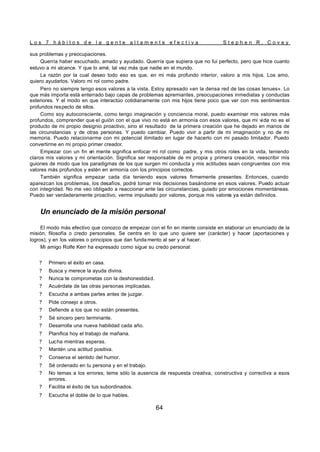 L o s 7 h á b i t o s d e l a g e n t e a l t a m e n t e e f e c t i v a S t e p h e n R . C o v e y
64
sus problemas y preocupaciones.
Querría haber escuchado, amado y ayudado. Querría que supiera que no fui perfecto, pero que hice cuanto
estuvo a mi alcance. Y que lo amé, tal vez más que nadie en el mundo.
La razón por la cual deseo todo eso es que, en mi más profundo interior, valoro a mis hijos. Los amo,
quiero ayudarlos. Valoro mi rol como padre.
Pero no siempre tengo esos valores a la vista. Estoy apresado «en la densa red de las cosas tenues». Lo
que más importa está enterrado bajo capas de problemas apremiantes, preocupaciones inmediatas y conductas
exteriores. Y el modo en que interactúo cotidianamente con mis hijos tiene poco que ver con mis sentimientos
profundos respecto de ellos.
Como soy autoconsciente, como tengo imaginación y conciencia moral, puedo examinar mis valores más
profundos, comprender que el guión con el que vivo no está en armonía con esos valores, que mi vida no es el
producto de mi propio designio proactivo, sino el resultado de la primera creación que he dejado en manos de
las circunstancias y de otras personas. Y puedo cambiar. Puedo vivir a partir de mi imaginación y no de mi
memoria. Puedo relacionarme con mi potencial ilimitado en lugar de hacerlo con mi pasado limitador. Puedo
convertirme en mi propio primer creador.
Empezar con un fin en mente significa enfocar mi rol como padre, y mis otros roles en la vida, teniendo
claros mis valores y mi orientación. Significa ser responsable de mi propia y primera creación, reescribir mis
guiones de modo que los paradigmas de los que surgen mi conducta y mis actitudes sean congruentes con mis
valores más profundos y estén en armonía con los principios correctos.
También significa empezar cada día teniendo esos valores firmemente presentes. Entonces, cuando
aparezcan los problemas, los desafíos, podré tomar mis decisiones basándome en esos valores. Puedo actuar
con integridad. No me veo obligado a reaccionar ante las circunstancias, guiado por emociones momentáneas.
Puedo ser verdaderamente proactivo, verme impulsado por valores, porque mis valores ya están definidos.
Un enunciado de la misión personal
El modo más efectivo que conozco de empezar con el fin en mente consiste en elaborar un enunciado de la
misión, filosofía o credo personales. Se centra en lo que uno quiere ser (carácter) y hacer (aportaciones y
logros), y en los valores o principios que dan funda mento al ser y al hacer.
Mi amigo Rolfe Kerr ha expresado como sigue su credo personal:
? Primero el éxito en casa.
? Busca y merece la ayuda divina.
? Nunca te comprometas con la deshonestidad.
? Acuérdate de las otras personas implicadas.
? Escucha a ambas partes antes de juzgar.
? Pide consejo a otros.
? Defiende a los que no están presentes.
? Sé sincero pero terminante.
? Desarrolla una nueva habilidad cada año.
? Planifica hoy el trabajo de mañana.
? Lucha mientras esperas.
? Mantén una actitud positiva.
? Conserva el sentido del humor.
? Sé ordenado en tu persona y en el trabajo.
? No temas a los errores; teme sólo la ausencia de respuesta creativa, constructiva y correctiva a esos
errores.
? Facilita el éxito de tus subordinados.
? Escucha el doble de lo que hables.
 