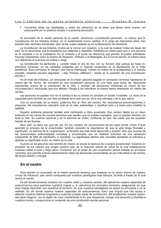 L o s 7 h á b i t o s d e l a g e n t e a l t a m e n t e e f e c t i v a S t e p h e n R . C o v e y
65
? Concentra todas tus habilidades y todos tus esfuerzos en la tarea que tienes entre manos, sin
preocuparte por tu próximo empleo o tu próxima promoción.
Al enunciado de la misión personal se le puede denominar «constitución personal». Lo mismo que la
Constitución de los Estados Unidos, en lo fundamental nunca cambia. A lo largo de doscientos años, han
existido sólo veintiséis enmiendas, diez de las cuales estaban ya en la Declaración de Derechos.
La Constitución de los Estados Unidos es la norma con respecto a la cual se evalúan todas las leyes del
país. Es el documento que el presidente jura defender y respaldar. Establece el criterio para que a una persona
se le conceda o no la ciudadanía. Es el cimiento y el punto de referencia que permite al pueblo sobrellevar
traumas importantes como la Guerra de Secesión, Vietnam o el Watergate. Es la norma escrita, el criterio clave
con referencia al cual todo se evalúa o dirige.
La Constitución ha perdurado y cumple hasta el día de hoy con su función vital porque se basa en
principios correctos, en las verdades evidentes por sí mismas contenidas en la Declaración de la Inde-
pendencia. Esos principios le otorgan una fuerza intemporal, incluso en medio de la ambigüedad y el cambio
sociales. «Nuestra peculiar seguridad —dijo Thomas Jefferson— reside en la posesión de una Constitución
escrita.»
En el nivel del individuo, un enunciado de la misión personal bagado en principios correctos representa el
mismo tipo de norma. Se convierte en una constitución personal, en una base para tomar las decisiones
importantes acerca de la orientación de la vida, y también las decisiones cotidianas en medio de las
circunstancias y emociones que nos afectan. Otorga a los individuos la misma fuerza intemporal en medio del
cambio.
Las personas no pueden vivir en el cambio si en su interior no persiste un núcleo invariable. La clave de la
capacidad para cambiar es una idea constante de lo que uno es, de lo que persigue y de lo que valora.
Con un enunciado de la misión, podemos fluir al ritmo del cambio. No necesitamos preconcepciones o
prejuicios. No necesitarnos calcularlo todo en la vida, estereotipar o clasificar todo y a todos para modelar la
realidad.
Nuestro ambiente personal tamb
ién está cambiando a ritmo acelerado. Ese cambio rápido es un clavo
ardiendo en las manos de muchas personas que sienten que no pueden manejarlo, que no pueden afrontar con
éxito la vida. Se vuelven reactivas y en lo esencial se rinden, confiando en que las cosas que les sucedan
habrán de ser buenas.
Pero esto no tiene por qué ser así. En los campos de concentración de los nazis donde Víctor Frankl
aprendió el principio de la proactividad, también aprendió la importancia de que la vida tenga finalidad y
significado. La esencia de la «logoterapia», la filosofía que más tarde desarrolló y enseñó, dice que muchas de
las denominadas enfermedades mentales y emocionales son en realidad síntomas de una sensación
subyacente de falta de significado, o vacuidad. La logoterapia elimina esa vacuidad ayudando al individuo a
detectar su significado único, su misión en la vida.
Cuando se ha adquirido ese sentido de misión, se posee la esencia de la propia proactividad. Estamos en
posesión de los valores que dirigen nuestra vida, de la dirección básica en virtud de la cual establecemos
nuestras metas a corto y largo plazo. Contamos con el poder de una constitución escrita basada en principios
correctos, que permite evaluar efectivamente todas las decisiones concernientes al uso más efectivo del tiempo,
del propio talento y energía.
En el centro
Para escribir un enunciado de la misión personal tenemos que empezar en el centro mismo de nuestro
círculo de influencia, ese centro compuesto por nuestros paradigmas más básicos, la lente a través de la cual
vemos el mundo.
Es allí donde tomamos contacto con nuestra visión y nuestros valores. Allí aplicamos nuestra capacidad de
autoconciencia para examinar nuestros mapas y, si valoramos los principios correctos, asegurarnos de que
esos mapas describan con exactitud el territorio, de que nuestros paradigmas se basen en principios y en la
realidad. Es allí donde usamos nuestra capacidad de autoconciencia como una brújula que nos ayuda a
detectar nuestros talentos singulares y nues tras propias áreas de contribución. Allí empleamos nuestra capaci-
dad para imaginar, con el objeto de crear mentalmente el fin que deseamos, otorgar una dirección y finalidad a
nuestros inicios, y proporcionar el contenido de una constitución escrita personal.
 