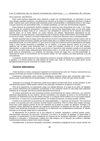 L o s 7 h á b i t o s d e l a g e n t e a l t a m e n t e e f e c t i v a S t e p h e n R . C o v e y
67
otros superiores, más efectivos.
Esos cuatro factores (seguridad, guía, sabiduría y poder) son interdependientes. La seguridad y la guía
clara otorgan verdadera sabiduría, y la sabiduría se convierte en la chispa o el catalizador que libera y dirige el
poder. Cuando esos cuatro factores están presentes juntos, armonizándose y vivificándose entre sí, dan origen
a la gran fuerza de una personalidad noble, un carácter equilibrado, un indivi duo hermosamente integrado.
Estos factores de sustentación también subyacen en todas las otras dimensiones de la vida. Y en ningún
caso se trata de cuestiones excluyentes. La medida en que se haya desarrollado cada uno de ellos puede
esquematizarse de algún modo en un continuum muy semejante al continuum de la madurez que hemos
descrito antes. En el límite inferior, los cuatro factores son débiles. Básicamente dependemos de las
circunstancias o de otras personas; cosas sobre las que no tenemos ningún control directo. En el límite superior
el control es nuestro. Tenemos una fuerza independiente y la base para relaciones ricas e interdependientes.
Nuestra seguridad está en algún punto del continuum entre la inseguridad extrema (donde nuestra vida se
ve azotada por todas las fuerzas volubles que actúan sobre ella) y un sentido profundo de la valía intrínseca y la
seguridad personal, en el otro extremo. La guía varía a lo largo del continuum entre la dependencia del espejo
social u otras fuentes fluctuantes e inestables, en un extremo, y la fuerte dirección interior en el otro. La
sabiduría cae en algún punto existente entre un mapa por completo inexacto en el que todo aparece
distorsionado y nada armoniza, por un lado, y por el otro un mapa de la vida completo y exacto en el que todas
las partes y principios están adecuadamente relacionados entre sí. Al poder que uno tiene le corresponde un
punto entre la inmovilización o la condición de marioneta movida por algún otro, y la alta proactividad, la
capacidad de actuar en concordancia con los propios valores, sin «ser actuado» por otras personas y por las
circunstancias.
La situación de esos factores en sus respectivos continuum, el grado resultante de su integración, armonía
y equilibrio, y su efecto positivo en cada aspecto de nuestra vida, están en función de nuestro centro, de los
paradigmas básicos que se encuentran en nuestro núcleo.
Centros alternativos
Todos tenemos un centro, aunque por lo general no lo reconozcamos como tal. Tampoco reconocemos sus
efectos omnímodos que inciden en todos los aspectos de nuestras vidas.
Examinemos brevemente varios centros o paradigmas nucleares típicos para comprender mejor cómo
afecta a estas cuatro dimensiones fundamentales y, en última instancia, al flujo vital que emana de ellas.
Centrarse en el cónyuge. El matrimonio puede ser la relación humana más íntima, la más duradera, la que
más desarrollo genera. Podría parecer natural y muy adecuado centrarse en la esposa o el es poso.
Pero de la experiencia y la observación surge una realidad diferente. A lo largo de los años, he trabajado
con muchos matrimonios con problemas, encontrando un hilo conductor común en casi todas esas relaciones
centradas en el cónyuge. Ese hilo es la fuerte dependencia emocional.
Si nuestro sentimiento de valía emocional proviene primordialmente de nuestro matrimonio, nos volvemos
altamente dependientes de esa relación. Somos vulnerables a los estados de ánimo y los sentimientos, la
conducta y el tratamiento que nos da nuestro cónyuge, 0 a cualquier hecho exterior con el que pueda tropezar
el matrimonio: un nuevo hijo, los parientes políticos, los reveses económicos, los éxitos sociales, etcétera.
Cuando en el matrimonio se acrecientan las responsabilidades v 1 aparecen las tensiones, nos inclinamos
a volver a los guiones que nos inculcaron durante nuestro crecimiento. Pero lo mismo hace nuestro cónyuge.
Ahora bien, esos antiguos guiones de los dos miembros de la pareja no suelen ser idénticos. Emergen a la
superficie modos diferentes de abordar las cuestiones económicas, la disciplina de lOs hijos, los parientes.
Cuando esas tendencias profundas se combinan en el matrimonio con la dependencia emocional, la relación
centrada en el cónyuge revela toda su vulnerabilidad.
Si dependemos de la persona con la que estamos en conflicto, necesidad y conflicto quedan unidos.
Desmesuradas reacciones de amor-odio, inclinación a la lucha o la evasión, el repliegue, la agresividad, la
amargura, el resentimiento y la fría competencia son algunos de los resultados habituales. Cuando aparecen
tendemos a retroceder a inclinaciones y hábitos aún más antiguos, en un esfuerzo por justificar y defender
nuestra propia conducta y atacar la de nuestro cónyuge.
Inevitablemente, al sentirnos demasiado vulnerables, necesitamos protegernos de las nuevas heridas. De
 